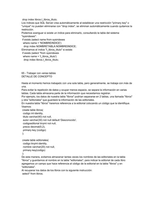 drop index libros.I_libros_titulo;
Los índices que SQL Server crea automáticamente al establecer una restricción "primary key" o
"unique" no pueden eliminarse con "drop index", se eliminan automáticamente cuando quitamos la
restricción.
Podemos averiguar si existe un índice para eliminarlo, consultando la tabla del sistema
"sysindexes":
 if exists (select name from sysindexes
  where name = 'NOMBREINDICE')
   drop index NOMBRETABLA.NOMBREINDICE;
Eliminamos el índice "I_libros_titulo" si existe:
 if exists (select *from sysindexes
  where name = 'I_libros_titulo')
   drop index libros.I_libros_titulo;




65 - Trabajar con varias tablas
DETALLE DE CONCEPTO

Hasta el momento hemos trabajado con una sola tabla, pero generalmente, se trabaja con más de
una.
Para evitar la repetición de datos y ocupar menos espacio, se separa la información en varias
tablas. Cada tabla almacena parte de la información que necesitamos registrar.
Por ejemplo, los datos de nuestra tabla "libros" podrían separarse en 2 tablas, una llamada "libros"
y otra "editoriales" que guardará la información de las editoriales.
En nuestra tabla "libros" haremos referencia a la editorial colocando un código que la identifique.
Veamos:
 create table libros(
  codigo int identity,
  titulo varchar(40) not null,
  autor varchar(30) not null default 'Desconocido',
  codigoeditorial tinyint not null,
  precio decimal(5,2),
  primary key (codigo)
 );

 create table editoriales(
  codigo tinyint identity,
  nombre varchar(20) not null,
  primary key(codigo)
 );
De esta manera, evitamos almacenar tantas veces los nombres de las editoriales en la tabla
"libros" y guardamos el nombre en la tabla "editoriales"; para indicar la editorial de cada libro
agregamos un campo que hace referencia al código de la editorial en la tabla "libros" y en
"editoriales".
Al recuperar los datos de los libros con la siguiente instrucción:
 select* from libros;
 