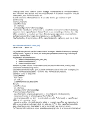 vemos que en el campo "editorial" aparece el código, pero no sabemos el nombre de la editorial.
Para obtener los datos de cada libro, incluyendo el nombre de la editorial, necesitamos consultar
ambas tablas, traer información de las dos.
Cuando obtenemos información de más de una tabla decimos que hacemos un "join"
(combinación).
Veamos un ejemplo:
 select *from libros
  join editoriales
  on libros.codigoeditorial=editoriales.codigo;
Resumiendo: si distribuimos la información en varias tablas evitamos la redundancia de datos y
ocupamos menos espacio físico en el disco. Un join es una operación que relaciona dos o más
tablas para obtener un resultado que incluya datos (campos y registros) de ambas; las tablas
participantes se combinan según los campos comunes a ambas tablas.
Hay hay tres tipos de combinaciones. En los siguientes capítulos explicamos cada una de ellas.



66 - Combinación interna (inner join)
DETALLE DE CONCEPTO

Un join es una operación que relaciona dos o más tablas para obtener un resultado que incluya
datos (campos y registros) de ambas; las tablas participantes se combinan según los campos
comunes a ambas tablas.
Hay tres tipos de combinaciones:
     1. combinaciones internas (inner join o join),
     2. combinaciones externas y
     3. combinaciones cruzadas.
También es posible emplear varias combinaciones en una consulta "select", incluso puede
combinarse una tabla consigo misma.
La combinación interna emplea "join", que es la forma abreviada de "inner join". Se emplea para
obtener información de dos tablas y combinar dicha información en una salida.
La sintaxis básica es la siguiente:
 select CAMPOS
  from TABLA1
  join TABLA2
  on CONDICIONdeCOMBINACION;
Ejemplo:
 select *from libros
  join editoriales
  on codigoeditorial=editoriales.codigo;
Analicemos la consulta anterior.
- especificamos los campos que aparecerán en el resultado en la lista de selección;
- indicamos el nombre de la tabla luego del "from" ("libros");
- combinamos esa tabla con "join" y el nombre de la otra tabla ("editoriales"); se especifica qué
tablas se van a combinar y cómo;
- cuando se combina información de varias tablas, es necesario especificar qué registro de una
tabla se combinará con qué registro de la otra tabla, con "on". Se debe especificar la condición
para enlazarlas, es decir, el campo por el cual se combinarán, que tienen en común.
"on" hace coincidir registros de ambas tablas basándose en el valor de tal campo, en el ejemplo, el
 