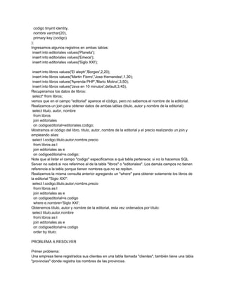 codigo tinyint identity,
  nombre varchar(20),
  primary key (codigo)
);
Ingresamos algunos registros en ambas tablas:
 insert into editoriales values('Planeta');
 insert into editoriales values('Emece');
 insert into editoriales values('Siglo XXI');

 insert into libros values('El aleph','Borges',2,20);
 insert into libros values('Martin Fierro','Jose Hernandez',1,30);
 insert into libros values('Aprenda PHP','Mario Molina',3,50);
 insert into libros values('Java en 10 minutos',default,3,45);
Recuperamos los datos de libros:
 select* from libros;
vemos que en el campo "editorial" aparece el código, pero no sabemos el nombre de la editorial.
Realizamos un join para obtener datos de ambas tablas (titulo, autor y nombre de la editorial):
 select titulo, autor, nombre
  from libros
  join editoriales
  on codigoeditorial=editoriales.codigo;
Mostramos el código del libro, título, autor, nombre de la editorial y el precio realizando un join y
empleando alias:
 select l.codigo,titulo,autor,nombre,precio
  from libros as l
  join editoriales as e
  on codigoeditorial=e.codigo;
Note que al listar el campo "codigo" especificamos a qué tabla pertenece; si no lo hacemos SQL
Server no sabrá si nos referimos al de la tabla "libros" o "editoriales". Los demás campos no tienen
referencia a la tabla porque tienen nombres que no se repiten.
Realizamos la misma consulta anterior agregando un "where" para obtener solamente los libros de
la editorial "Siglo XXI":
 select l.codigo,titulo,autor,nombre,precio
  from libros as l
  join editoriales as e
  on codigoeditorial=e.codigo
  where e.nombre='Siglo XXI';
Obtenemos título, autor y nombre de la editorial, esta vez ordenados por título:
 select titulo,autor,nombre
  from libros as l
  join editoriales as e
  on codigoeditorial=e.codigo
  order by titulo;

PROBLEMA A RESOLVER

Primer problema:
Una empresa tiene registrados sus clientes en una tabla llamada "clientes", también tiene una tabla
"provincias" donde registra los nombres de las provincias.
 