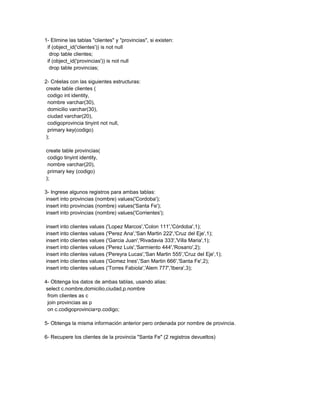 1- Elimine las tablas "clientes" y "provincias", si existen:
 if (object_id('clientes')) is not null
  drop table clientes;
 if (object_id('provincias')) is not null
  drop table provincias;

2- Créelas con las siguientes estructuras:
 create table clientes (
  codigo int identity,
  nombre varchar(30),
  domicilio varchar(30),
  ciudad varchar(20),
  codigoprovincia tinyint not null,
  primary key(codigo)
 );

create table provincias(
 codigo tinyint identity,
 nombre varchar(20),
 primary key (codigo)
);

3- Ingrese algunos registros para ambas tablas:
 insert into provincias (nombre) values('Cordoba');
 insert into provincias (nombre) values('Santa Fe');
 insert into provincias (nombre) values('Corrientes');

insert into clientes values ('Lopez Marcos','Colon 111','Córdoba',1);
insert into clientes values ('Perez Ana','San Martin 222','Cruz del Eje',1);
insert into clientes values ('Garcia Juan','Rivadavia 333','Villa Maria',1);
insert into clientes values ('Perez Luis','Sarmiento 444','Rosario',2);
insert into clientes values ('Pereyra Lucas','San Martin 555','Cruz del Eje',1);
insert into clientes values ('Gomez Ines','San Martin 666','Santa Fe',2);
insert into clientes values ('Torres Fabiola','Alem 777','Ibera',3);

4- Obtenga los datos de ambas tablas, usando alias:
 select c.nombre,domicilio,ciudad,p.nombre
  from clientes as c
  join provincias as p
  on c.codigoprovincia=p.codigo;

5- Obtenga la misma información anterior pero ordenada por nombre de provincia.

6- Recupere los clientes de la provincia "Santa Fe" (2 registros devueltos)
 