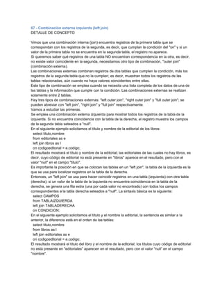 67 - Combinación externa izquierda (left join)
DETALLE DE CONCEPTO

Vimos que una combinación interna (join) encuentra registros de la primera tabla que se
correspondan con los registros de la segunda, es decir, que cumplan la condición del "on" y si un
valor de la primera tabla no se encuentra en la segunda tabla, el registro no aparece.
Si queremos saber qué registros de una tabla NO encuentran correspondencia en la otra, es decir,
no existe valor coincidente en la segunda, necesitamos otro tipo de combinación, "outer join"
(combinación externa).
Las combinaciones externas combinan registros de dos tablas que cumplen la condición, más los
registros de la segunda tabla que no la cumplen; es decir, muestran todos los registros de las
tablas relacionadas, aún cuando no haya valores coincidentes entre ellas.
Este tipo de combinación se emplea cuando se necesita una lista completa de los datos de una de
las tablas y la información que cumple con la condición. Las combinaciones externas se realizan
solamente entre 2 tablas.
Hay tres tipos de combinaciones externas: "left outer join", "right outer join" y "full outer join"; se
pueden abreviar con "left join", "right join" y "full join" respectivamente.
Vamos a estudiar las primeras.
Se emplea una combinación externa izquierda para mostrar todos los registros de la tabla de la
izquierda. Si no encuentra coincidencia con la tabla de la derecha, el registro muestra los campos
de la segunda tabla seteados a "null".
En el siguiente ejemplo solicitamos el título y nombre de la editorial de los libros:
  select titulo,nombre
  from editoriales as e
  left join libros as l
  on codigoeditorial = e.codigo;
El resultado mostrará el título y nombre de la editorial; las editoriales de las cuales no hay libros, es
decir, cuyo código de editorial no está presente en "libros" aparece en el resultado, pero con el
valor "null" en el campo "titulo".
Es importante la posición en que se colocan las tablas en un "left join", la tabla de la izquierda es la
que se usa para localizar registros en la tabla de la derecha.
Entonces, un "left join" se usa para hacer coincidir registros en una tabla (izquierda) con otra tabla
(derecha); si un valor de la tabla de la izquierda no encuentra coincidencia en la tabla de la
derecha, se genera una fila extra (una por cada valor no encontrado) con todos los campos
correspondientes a la tabla derecha seteados a "null". La sintaxis básica es la siguiente:
  select CAMPOS
  from TABLAIZQUIERDA
  left join TABLADERECHA
  on CONDICION;
En el siguiente ejemplo solicitamos el título y el nombre la editorial, la sentencia es similar a la
anterior, la diferencia está en el orden de las tablas:
  select titulo,nombre
  from libros as l
  left join editoriales as e
  on codigoeditorial = e.codigo;
El resultado mostrará el título del libro y el nombre de la editorial; los títulos cuyo código de editorial
no está presente en "editoriales" aparecen en el resultado, pero con el valor "null" en el campo
"nombre".
 