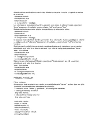 Realizamos una combinación izquierda para obtener los datos de los libros, incluyendo el nombre
de la editorial:
  select titulo,nombre
  from editoriales as e
  left join libros as l
  on codigoeditorial = e.codigo;
Las editoriales de las cuales no hay libros, es decir, cuyo código de editorial no está presente en
"libros" aparece en el resultado, pero con el valor "null" en el campo "titulo".
Realizamos la misma consulta anterior pero cambiamos el orden de las tablas:
  select titulo,nombre
  from libros as l
  left join editoriales as e
  on codigoeditorial = e.codigo;
El resultado mostrará el título del libro y el nombre de la editorial; los títulos cuyo código de editorial
no está presente en "editoriales" aparecen en el resultado, pero con el valor "null" en el campo
"nombre".
Restringimos el resultado de una consulta considerando solamente los registros que encuentran
coincidencia en la tabla de la derecha, es decir, cuyo valor de código está presente en "libros":
 select titulo,nombre
  from editoriales as e
  left join libros as l
  on e.codigo=codigoeditorial
  where codigoeditorial is not null;
Mostramos las editoriales que NO están presentes en "libros", es decir, que NO encuentran
coincidencia en la tabla de la derecha:
 select titulo,nombre
  from editoriales as e
  left join libros as l
  on e.codigo=codigoeditorial
  where codigoeditorial is null;

PROBLEMA A RESOLVER

Primer problema:
Una empresa tiene registrados sus clientes en una tabla llamada "clientes", también tiene una tabla
"provincias" donde registra los nombres de las provincias.
1- Elimine las tablas "clientes" y "provincias", si existen y cree las tablas:
 if (object_id('clientes')) is not null
  drop table clientes;
 if (object_id('provincias')) is not null
  drop table provincias;

create table clientes (
 codigo int identity,
 nombre varchar(30),
 domicilio varchar(30),
 ciudad varchar(20),
 codigoprovincia tinyint not null,
 primary key(codigo)
 