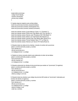 );

create table provincias(
 codigo tinyint identity,
 nombre varchar(20),
 primary key (codigo)
);

2- Ingrese algunos registros para ambas tablas:
 insert into provincias (nombre) values('Cordoba');
 insert into provincias (nombre) values('Santa Fe');
 insert into provincias (nombre) values('Corrientes');

insert into clientes values ('Lopez Marcos','Colon 111','Córdoba',1);
insert into clientes values ('Perez Ana','San Martin 222','Cruz del Eje',1);
insert into clientes values ('Garcia Juan','Rivadavia 333','Villa Maria',1);
insert into clientes values ('Perez Luis','Sarmiento 444','Rosario',2);
insert into clientes values ('Gomez Ines','San Martin 666','Santa Fe',2);
insert into clientes values ('Torres Fabiola','Alem 777','La Plata',4);
insert into clientes values ('Garcia Luis','Sucre 475','Santa Rosa',5);

3- Muestre todos los datos de los clientes, incluido el nombre de la provincia:
 select c.nombre,domicilio,ciudad, p.nombre
  from clientes as c
  left join provincias as p
  on codigoprovincia = p.codigo;

4- Realice la misma consulta anterior pero alterando el orden de las tablas:
 select c.nombre,domicilio,ciudad, p.nombre
  from provincias as p
  left join clientes as c
  on codigoprovincia = p.codigo;

5- Muestre solamente los clientes de las provincias que existen en "provincias" (5 registros):
 select c.nombre,domicilio,ciudad, p.nombre
  from clientes as c
  left join provincias as p
  on codigoprovincia = p.codigo
  where p.codigo is not null;

6- Muestre todos los clientes cuyo código de provincia NO existe en "provincias" ordenados por
nombre del cliente (2 registros):
 select c.nombre,domicilio,ciudad, p.nombre
  from clientes as c
  left join provincias as p
  on codigoprovincia = p.codigo
  where p.codigo is null
  order by c.nombre;
 