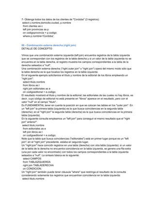 7- Obtenga todos los datos de los clientes de "Cordoba" (3 registros):
 select c.nombre,domicilio,ciudad, p.nombre
  from clientes as c
  left join provincias as p
  on codigoprovincia = p.codigo
  where p.nombre='Cordoba';


68 - Combinación externa derecha (right join)
DETALLE DE CONCEPTO

Vimos que una combinación externa izquierda (left join) encuentra registros de la tabla izquierda
que se correspondan con los registros de la tabla derecha y si un valor de la tabla izquierda no se
encuentra en la tabla derecha, el registro muestra los campos correspondientes a la tabla de la
derecha seteados a "null".
Una combinación externa derecha ("right outer join" o "right join") opera del mismo modo sólo que
la tabla derecha es la que localiza los registros en la tabla izquierda.
En el siguiente ejemplo solicitamos el título y nombre de la editorial de los libros empleando un
"right join":
  select titulo,nombre
  from libros as l
  right join editoriales as e
  on codigoeditorial = e.codigo;
El resultado mostrará el título y nombre de la editorial; las editoriales de las cuales no hay libros, es
decir, cuyo código de editorial no está presente en "libros" aparece en el resultado, pero con el
valor "null" en el campo "titulo".
Es FUNDAMENTAL tener en cuenta la posición en que se colocan las tablas en los "outer join". En
un "left join" la primera tabla (izquierda) es la que busca coincidencias en la segunda tabla
(derecha); en el "right join" la segunda tabla (derecha) es la que busca coincidencias en la primera
tabla (izquierda).
En la siguiente consulta empleamos un "left join" para conseguir el mismo resultado que el "right
join" anterior":
 select titulo,nombre
  from editoriales as e
  left join libros as l
  on codigoeditorial = e.codigo;
Note que la tabla que busca coincidencias ("editoriales") está en primer lugar porque es un "left
join"; en el "right join" precedente, estaba en segundo lugar.
Un "right join" hace coincidir registros en una tabla (derecha) con otra tabla (izquierda); si un valor
de la tabla de la derecha no encuentra coincidencia en la tabla izquierda, se genera una fila extra
(una por cada valor no encontrado) con todos los campos correspondientes a la tabla izquierda
seteados a "null". La sintaxis básica es la siguiente:
  select CAMPOS
  from TABLAIZQUIERDA
  right join TABLADERECHA
  on CONDICION;
Un "right join" también puede tener cláusula "where" que restringa el resultado de la consulta
considerando solamente los registros que encuentran coincidencia en la tabla izquierda:
 select titulo,nombre
 