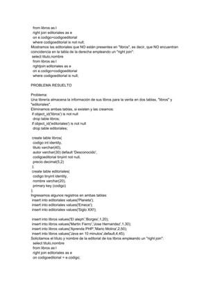 from libros as l
  right join editoriales as e
  on e.codigo=codigoeditorial
  where codigoeditorial is not null;
Mostramos las editoriales que NO están presentes en "libros", es decir, que NO encuentran
coincidencia en la tabla de la derecha empleando un "right join":
 select titulo,nombre
  from libros as l
  rightjoin editoriales as e
  on e.codigo=codigoeditorial
  where codigoeditorial is null;

PROBLEMA RESUELTO

Problema:
Una librería almacena la información de sus libros para la venta en dos tablas, "libros" y
"editoriales".
Eliminamos ambas tablas, si existen y las creamos:
 if object_id('libros') is not null
  drop table libros;
 if object_id('editoriales') is not null
  drop table editoriales;

 create table libros(
  codigo int identity,
  titulo varchar(40),
  autor varchar(30) default 'Desconocido',
  codigoeditorial tinyint not null,
  precio decimal(5,2)
 );
 create table editoriales(
  codigo tinyint identity,
  nombre varchar(20),
  primary key (codigo)
);
Ingresamos algunos registros en ambas tablas:
 insert into editoriales values('Planeta');
 insert into editoriales values('Emece');
 insert into editoriales values('Siglo XXI');

insert into libros values('El aleph','Borges',1,20);
insert into libros values('Martin Fierro','Jose Hernandez',1,30);
insert into libros values('Aprenda PHP','Mario Molina',2,50);
insert into libros values('Java en 10 minutos',default,4,45);
Solicitamos el título y nombre de la editorial de los libros empleando un "right join":
 select titulo,nombre
 from libros as l
 right join editoriales as e
 on codigoeditorial = e.codigo;
 