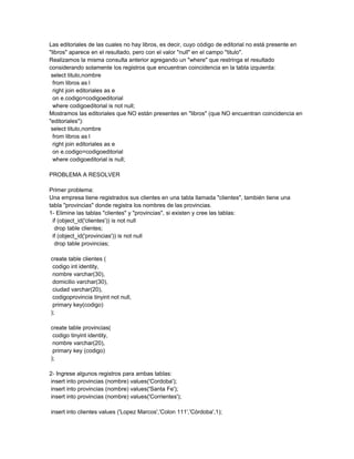 Las editoriales de las cuales no hay libros, es decir, cuyo código de editorial no está presente en
"libros" aparece en el resultado, pero con el valor "null" en el campo "titulo".
Realizamos la misma consulta anterior agregando un "where" que restringa el resultado
considerando solamente los registros que encuentran coincidencia en la tabla izquierda:
 select titulo,nombre
  from libros as l
  right join editoriales as e
  on e.codigo=codigoeditorial
  where codigoeditorial is not null;
Mostramos las editoriales que NO están presentes en "libros" (que NO encuentran coincidencia en
"editoriales"):
 select titulo,nombre
  from libros as l
  right join editoriales as e
  on e.codigo=codigoeditorial
  where codigoeditorial is null;

PROBLEMA A RESOLVER

Primer problema:
Una empresa tiene registrados sus clientes en una tabla llamada "clientes", también tiene una
tabla "provincias" donde registra los nombres de las provincias.
1- Elimine las tablas "clientes" y "provincias", si existen y cree las tablas:
  if (object_id('clientes')) is not null
   drop table clientes;
  if (object_id('provincias')) is not null
   drop table provincias;

create table clientes (
 codigo int identity,
 nombre varchar(30),
 domicilio varchar(30),
 ciudad varchar(20),
 codigoprovincia tinyint not null,
 primary key(codigo)
);

create table provincias(
 codigo tinyint identity,
 nombre varchar(20),
 primary key (codigo)
);

2- Ingrese algunos registros para ambas tablas:
 insert into provincias (nombre) values('Cordoba');
 insert into provincias (nombre) values('Santa Fe');
 insert into provincias (nombre) values('Corrientes');

insert into clientes values ('Lopez Marcos','Colon 111','Córdoba',1);
 