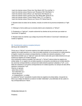 insert into clientes values ('Perez Ana','San Martin 222','Cruz del Eje',1);
insert into clientes values ('Garcia Juan','Rivadavia 333','Villa Maria',1);
insert into clientes values ('Perez Luis','Sarmiento 444','Rosario',2);
insert into clientes values ('Gomez Ines','San Martin 666','Santa Fe',2);
insert into clientes values ('Torres Fabiola','Alem 777','La Plata',4);
insert into clientes values ('Garcia Luis','Sucre 475','Santa Rosa',5);

3- Muestre todos los datos de los clientes, incluido el nombre de la provincia empleando un "right
join".

4- Obtenga la misma salida que la consulta anterior pero empleando un "left join".

5- Empleando un "right join", muestre solamente los clientes de las provincias que existen en
"provincias" (5 registros)

6- Muestre todos los clientes cuyo código de provincia NO existe en "provincias" ordenados por
ciudad (2 registros)



69 - Combinación externa completa (full join)
DETALLE DE CONCEPTO

Vimos que un "left join" encuentra registros de la tabla izquierda que se correspondan con los
registros de la tabla derecha y si un valor de la tabla izquierda no se encuentra en la tabla derecha,
el registro muestra los campos correspondientes a la tabla de la derecha seteados a "null".
Aprendimos también que un "right join" opera del mismo modo sólo que la tabla derecha es la que
localiza los registros en la tabla izquierda.
Una combinación externa completa ("full outer join" o "full join") retorna todos los registros de
ambas tablas. Si un registro de una tabla izquierda no encuentra coincidencia en la tabla derecha,
las columnas correspondientes a campos de la tabla derecha aparecen seteadas a "null", y si la
tabla de la derecha no encuentra correspondencia en la tabla izquierda, los campos de esta última
aparecen conteniendo "null".
Veamos un ejemplo:
 select titulo,nombre
  from editoriales as e
  full join libros as l
  on codigoeditorial = e.codigo;
La salida del "full join" precedente muestra todos los registros de ambas tablas, incluyendo los
libros cuyo código de editorial no existe en la tabla "editoriales" y las editoriales de las cuales no
hay correspondencia en "libros".




PROBLEMA RESUELTO

Problema:
 