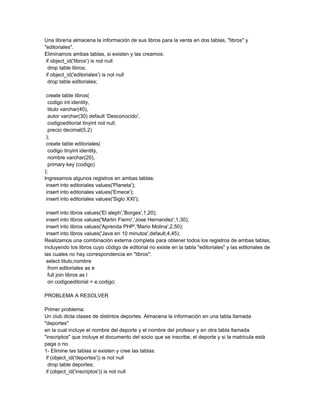 Una librería almacena la información de sus libros para la venta en dos tablas, "libros" y
"editoriales".
Eliminamos ambas tablas, si existen y las creamos:
 if object_id('libros') is not null
  drop table libros;
 if object_id('editoriales') is not null
  drop table editoriales;

 create table libros(
  codigo int identity,
  titulo varchar(40),
  autor varchar(30) default 'Desconocido',
  codigoeditorial tinyint not null,
  precio decimal(5,2)
 );
 create table editoriales(
  codigo tinyint identity,
  nombre varchar(20),
  primary key (codigo)
);
Ingresamos algunos registros en ambas tablas:
 insert into editoriales values('Planeta');
 insert into editoriales values('Emece');
 insert into editoriales values('Siglo XXI');

 insert into libros values('El aleph','Borges',1,20);
 insert into libros values('Martin Fierro','Jose Hernandez',1,30);
 insert into libros values('Aprenda PHP','Mario Molina',2,50);
 insert into libros values('Java en 10 minutos',default,4,45);
Realizamos una combinación externa completa para obtener todos los registros de ambas tablas,
incluyendo los libros cuyo código de editorial no existe en la tabla "editoriales" y las editoriales de
las cuales no hay correspondencia en "libros":
 select titulo,nombre
  from editoriales as e
  full join libros as l
  on codigoeditorial = e.codigo;

PROBLEMA A RESOLVER

Primer problema:
Un club dicta clases de distintos deportes. Almacena la información en una tabla llamada
"deportes"
en la cual incluye el nombre del deporte y el nombre del profesor y en otra tabla llamada
"inscriptos" que incluye el documento del socio que se inscribe, el deporte y si la matricula está
paga o no.
1- Elimine las tablas si existen y cree las tablas:
 if (object_id('deportes')) is not null
  drop table deportes;
 if (object_id('inscriptos')) is not null
 