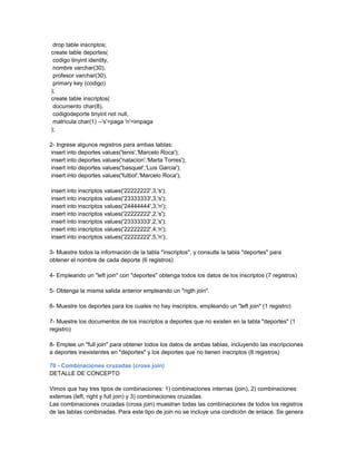 drop table inscriptos;
create table deportes(
 codigo tinyint identity,
 nombre varchar(30),
 profesor varchar(30),
 primary key (codigo)
);
create table inscriptos(
 documento char(8),
 codigodeporte tinyint not null,
 matricula char(1) --'s'=paga 'n'=impaga
);

2- Ingrese algunos registros para ambas tablas:
 insert into deportes values('tenis','Marcelo Roca');
 insert into deportes values('natacion','Marta Torres');
 insert into deportes values('basquet','Luis Garcia');
 insert into deportes values('futbol','Marcelo Roca');

insert into inscriptos values('22222222',3,'s');
insert into inscriptos values('23333333',3,'s');
insert into inscriptos values('24444444',3,'n');
insert into inscriptos values('22222222',2,'s');
insert into inscriptos values('23333333',2,'s');
insert into inscriptos values('22222222',4,'n');
insert into inscriptos values('22222222',5,'n');

3- Muestre todos la información de la tabla "inscriptos", y consulte la tabla "deportes" para
obtener el nombre de cada deporte (6 registros)

4- Empleando un "left join" con "deportes" obtenga todos los datos de los inscriptos (7 registros)

5- Obtenga la misma salida anterior empleando un "rigth join".

6- Muestre los deportes para los cuales no hay inscriptos, empleando un "left join" (1 registro)

7- Muestre los documentos de los inscriptos a deportes que no existen en la tabla "deportes" (1
registro)

8- Emplee un "full join" para obtener todos los datos de ambas tablas, incluyendo las inscripciones
a deportes inexistentes en "deportes" y los deportes que no tienen inscriptos (8 registros)

70 - Combinaciones cruzadas (cross join)
DETALLE DE CONCEPTO

Vimos que hay tres tipos de combinaciones: 1) combinaciones internas (join), 2) combinaciones
externas (left, right y full join) y 3) combinaciones cruzadas.
Las combinaciones cruzadas (cross join) muestran todas las combinaciones de todos los registros
de las tablas combinadas. Para este tipo de join no se incluye una condición de enlace. Se genera
 