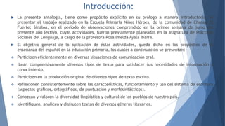 Introducción:
 La presente antología, tiene como propósito explícito en su prólogo a manera introductoria, el
presentar el trabajo realizado en la Escuela Primaria Niños Héroes, de la comunidad de Charay, El
Fuerte; Sinaloa, en el período de observaciones comprendido en la primer semana de junio del
presente año lectivo, cuyas actividades, fueron previamente planeadas en la asignatura de Prácticas
Sociales del Lenguaje, a cargo de la profesora Rosa Imelda Ayala Ibarra.
 El objetivo general de la aplicación de éstas actividades, queda dicho en los propósitos de la
enseñanza del español en la educación primaria, los cuales a continuación se presentan:
 Participen eficientemente en diversas situaciones de comunicación oral.
 Lean comprensivamente diversos tipos de texto para satisfacer sus necesidades de información y
conocimiento.
 Participen en la producción original de diversos tipos de texto escrito.
 Reflexionen consistentemente sobre las características, funcionamiento y uso del sistema de escritura
(aspectos gráficos, ortográficos, de puntuación y morfosintácticos).
 Conozcan y valoren la diversidad lingüística y cultural de los pueblos de nuestro país.
 Identifiquen, analicen y disfruten textos de diversos géneros literarios.
 