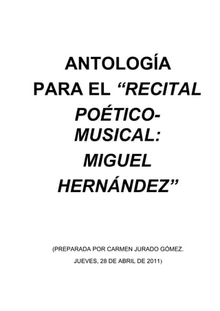 ANTOLOGÍA
PARA EL “RECITAL
    POÉTICO-
    MUSICAL:
     MIGUEL
  HERNÁNDEZ”


 (PREPARADA POR CARMEN JURADO GÓMEZ.

      JUEVES, 28 DE ABRIL DE 2011)
 
