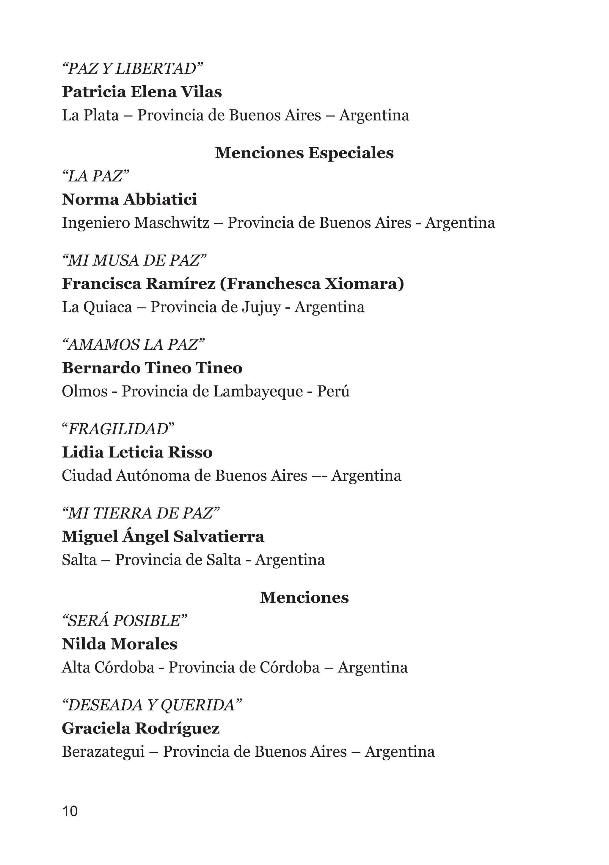 “PAZ Y LIBERTAD”
Patricia Elena Vilas
La Plata – Provincia de Buenos Aires – Argentina
Menciones Especiales
“LA PAZ”
Norma Abbiatici
Ingeniero Maschwitz – Provincia de Buenos Aires - Argentina
“MI MUSA DE PAZ”
Francisca Ramírez (Franchesca Xiomara)
La Quiaca – Provincia de Jujuy - Argentina
“AMAMOS LA PAZ”
Bernardo Tineo Tineo
Olmos - Provincia de Lambayeque - Perú
“FRAGILIDAD”
Lidia Leticia Risso
Ciudad Autónoma de Buenos Aires –- Argentina
“MI TIERRA DE PAZ”
Miguel Ángel Salvatierra
Salta – Provincia de Salta - Argentina
Menciones
“SERÁ POSIBLE”
Nilda Morales
Alta Córdoba - Provincia de Córdoba – Argentina
“DESEADA Y QUERIDA”
Graciela Rodríguez
Berazategui – Provincia de Buenos Aires – Argentina
10
 