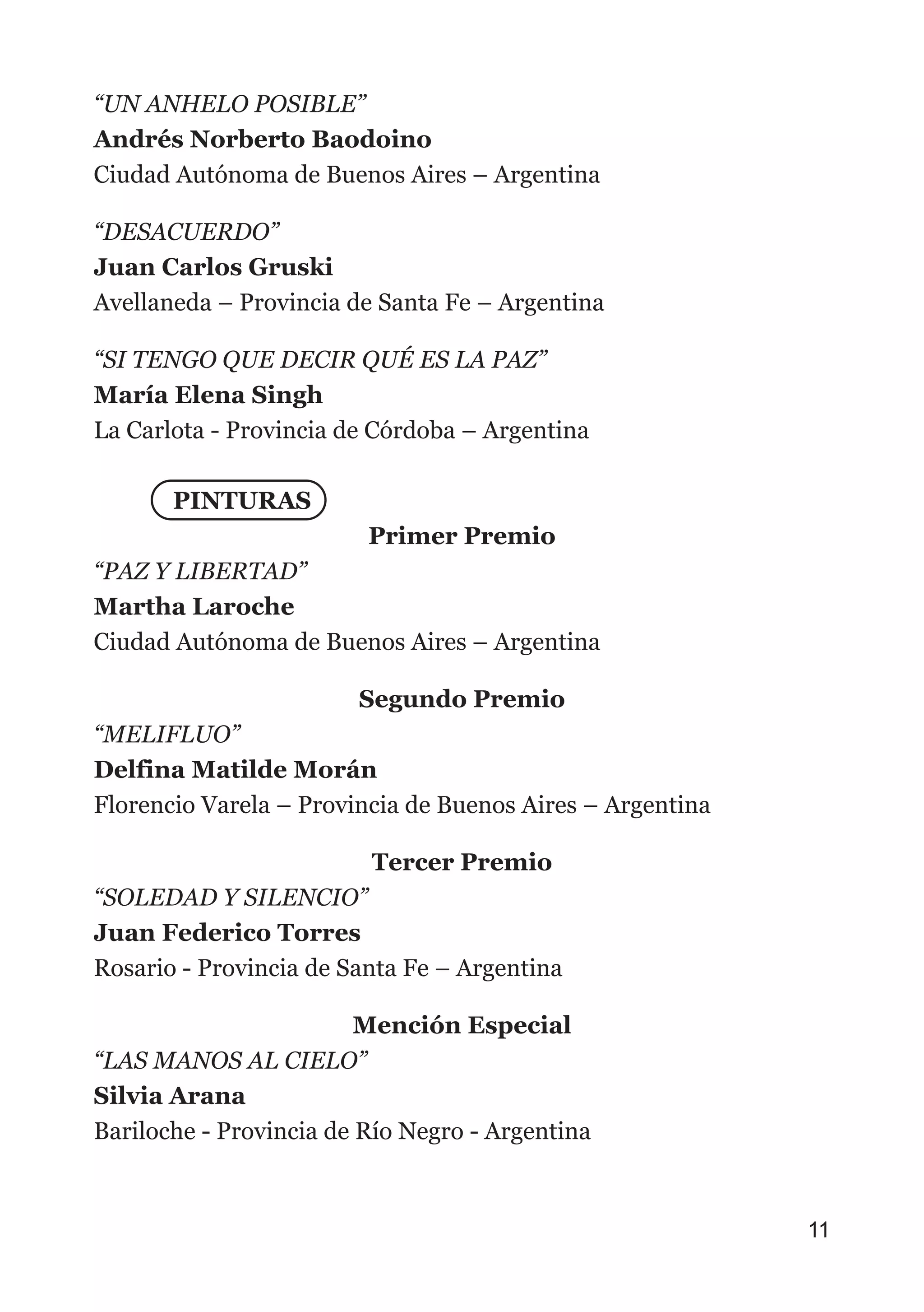 “UN ANHELO POSIBLE”
Andrés Norberto Baodoino
Ciudad Autónoma de Buenos Aires – Argentina
“DESACUERDO”
Juan Carlos Gruski
Avellaneda – Provincia de Santa Fe – Argentina
“SI TENGO QUE DECIR QUÉ ES LA PAZ”
María Elena Singh
La Carlota - Provincia de Córdoba – Argentina
PINTURAS
Primer Premio
“PAZ Y LIBERTAD”
Martha Laroche
Ciudad Autónoma de Buenos Aires – Argentina
Segundo Premio
“MELIFLUO”
Delfina Matilde Morán
Florencio Varela – Provincia de Buenos Aires – Argentina
Tercer Premio
“SOLEDAD Y SILENCIO”
Juan Federico Torres
Rosario - Provincia de Santa Fe – Argentina
Mención Especial
“LAS MANOS AL CIELO”
Silvia Arana
Bariloche - Provincia de Río Negro - Argentina
11
 