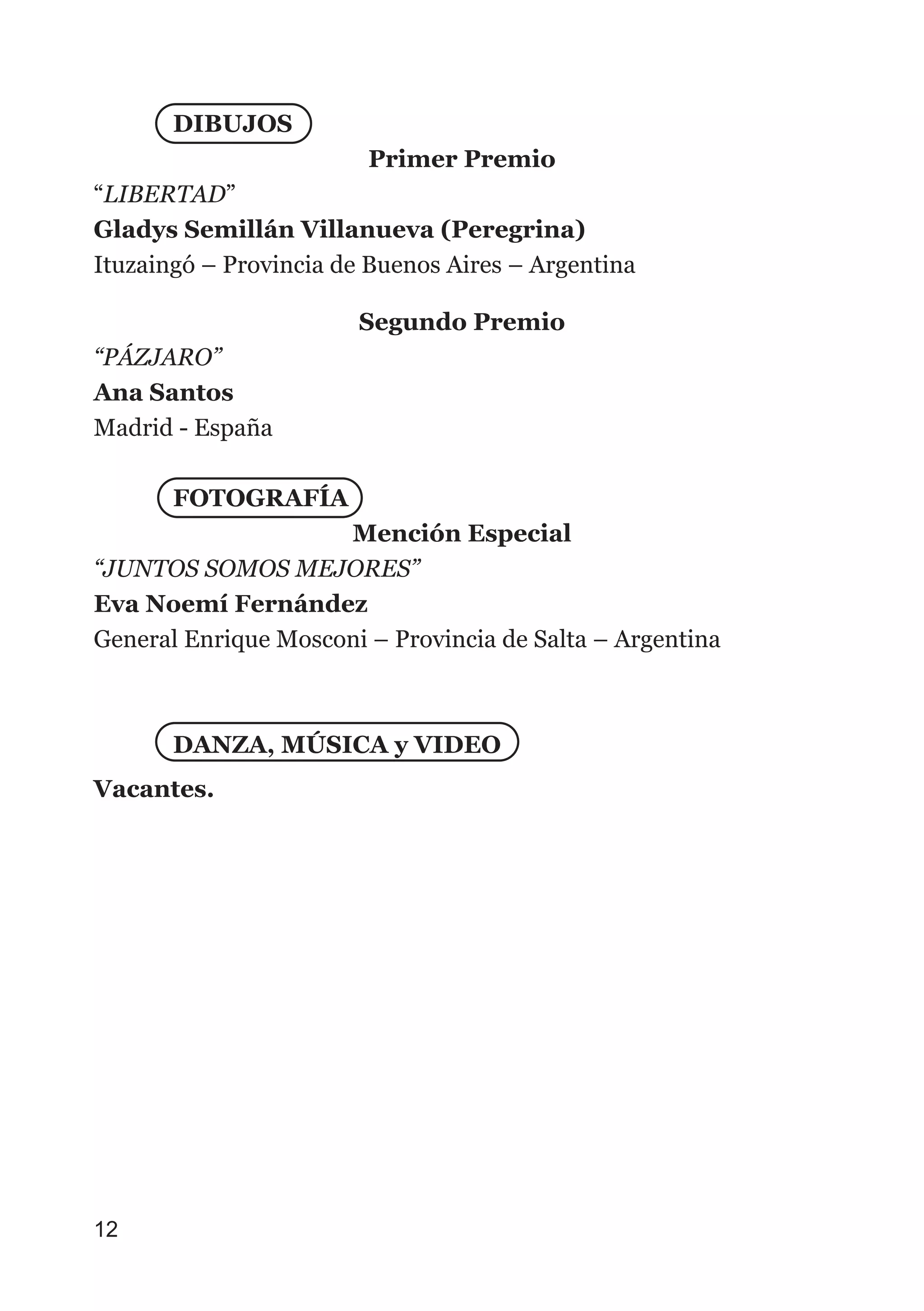 DIBUJOS
Primer Premio
“LIBERTAD”
Gladys Semillán Villanueva (Peregrina)
Ituzaingó – Provincia de Buenos Aires – Argentina
Segundo Premio
“PÁZJARO”
Ana Santos
Madrid - España
FOTOGRAFÍA
Mención Especial
“JUNTOS SOMOS MEJORES”
Eva Noemí Fernández
General Enrique Mosconi – Provincia de Salta – Argentina
DANZA, MÚSICA y VIDEO
Vacantes.
12
 