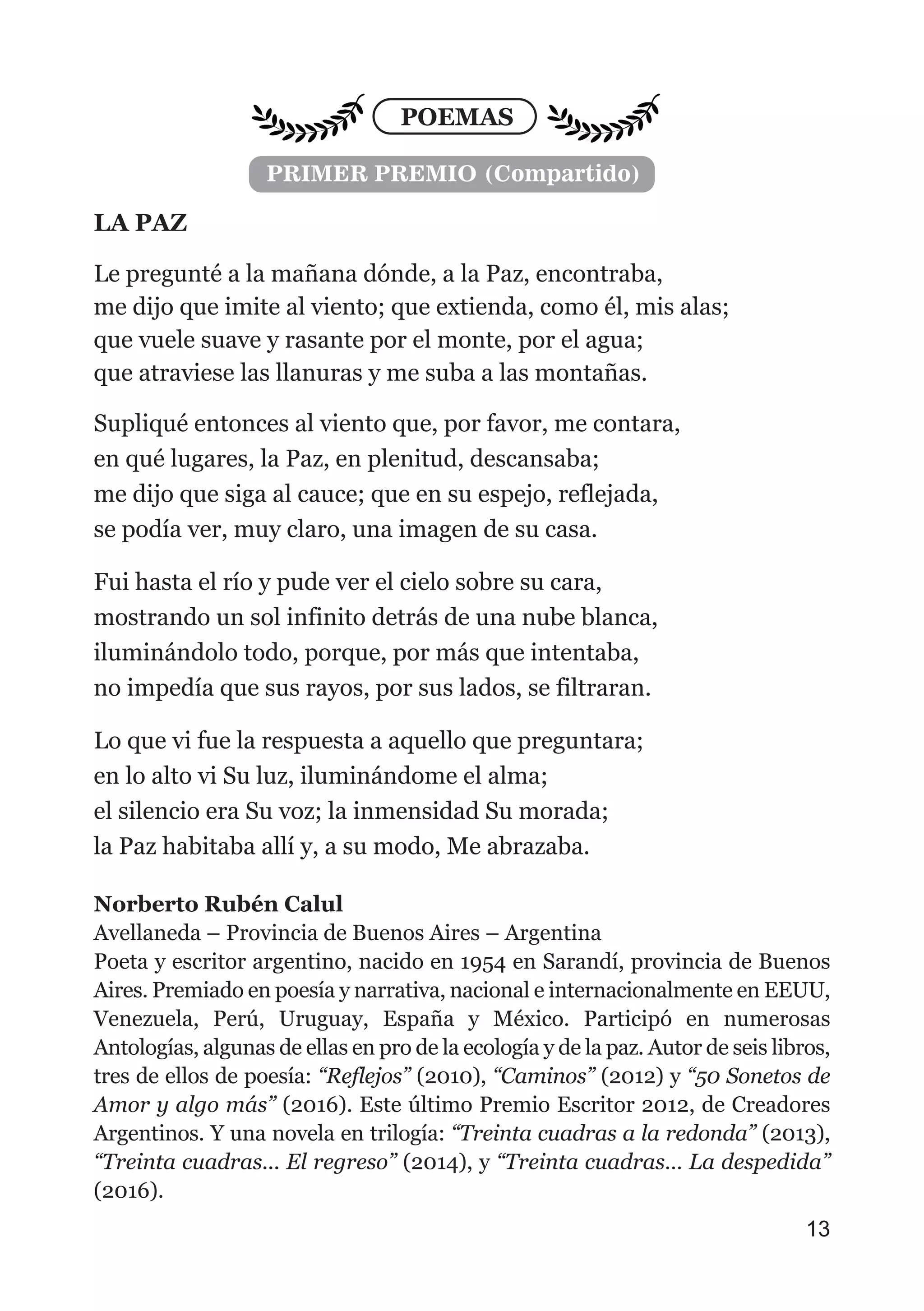 POEMAS
LA PAZ
Le pregunté a la mañana dónde, a la Paz, encontraba,
me dijo que imite al viento; que extienda, como él, mis alas;
que vuele suave y rasante por el monte, por el agua;
que atraviese las llanuras y me suba a las montañas.
Supliqué entonces al viento que, por favor, me contara,
en qué lugares, la Paz, en plenitud, descansaba;
me dijo que siga al cauce; que en su espejo, reflejada,
se podía ver, muy claro, una imagen de su casa.
Fui hasta el río y pude ver el cielo sobre su cara,
mostrando un sol infinito detrás de una nube blanca,
iluminándolo todo, porque, por más que intentaba,
no impedía que sus rayos, por sus lados, se filtraran.
Lo que vi fue la respuesta a aquello que preguntara;
en lo alto vi Su luz, iluminándome el alma;
el silencio era Su voz; la inmensidad Su morada;
la Paz habitaba allí y, a su modo, Me abrazaba.
Norberto Rubén Calul
Avellaneda – Provincia de Buenos Aires – Argentina
Poeta y escritor argentino, nacido en 1954 en Sarandí, provincia de Buenos
Aires. Premiado en poesía y narrativa, nacional e internacionalmente en EEUU,
Venezuela, Perú, Uruguay, España y México. Participó en numerosas
Antologías, algunas de ellas en pro de la ecología y de la paz. Autor de seis libros,
tres de ellos de poesía: “Reflejos” (2010), “Caminos” (2012) y “50 Sonetos de
Amor y algo más” (2016). Este último Premio Escritor 2012, de Creadores
Argentinos. Y una novela en trilogía: “Treinta cuadras a la redonda” (2013),
“Treinta cuadras... El regreso” (2014), y “Treinta cuadras… La despedida”
(2016).
13
PRIMER PREMIO (Compartido)
 