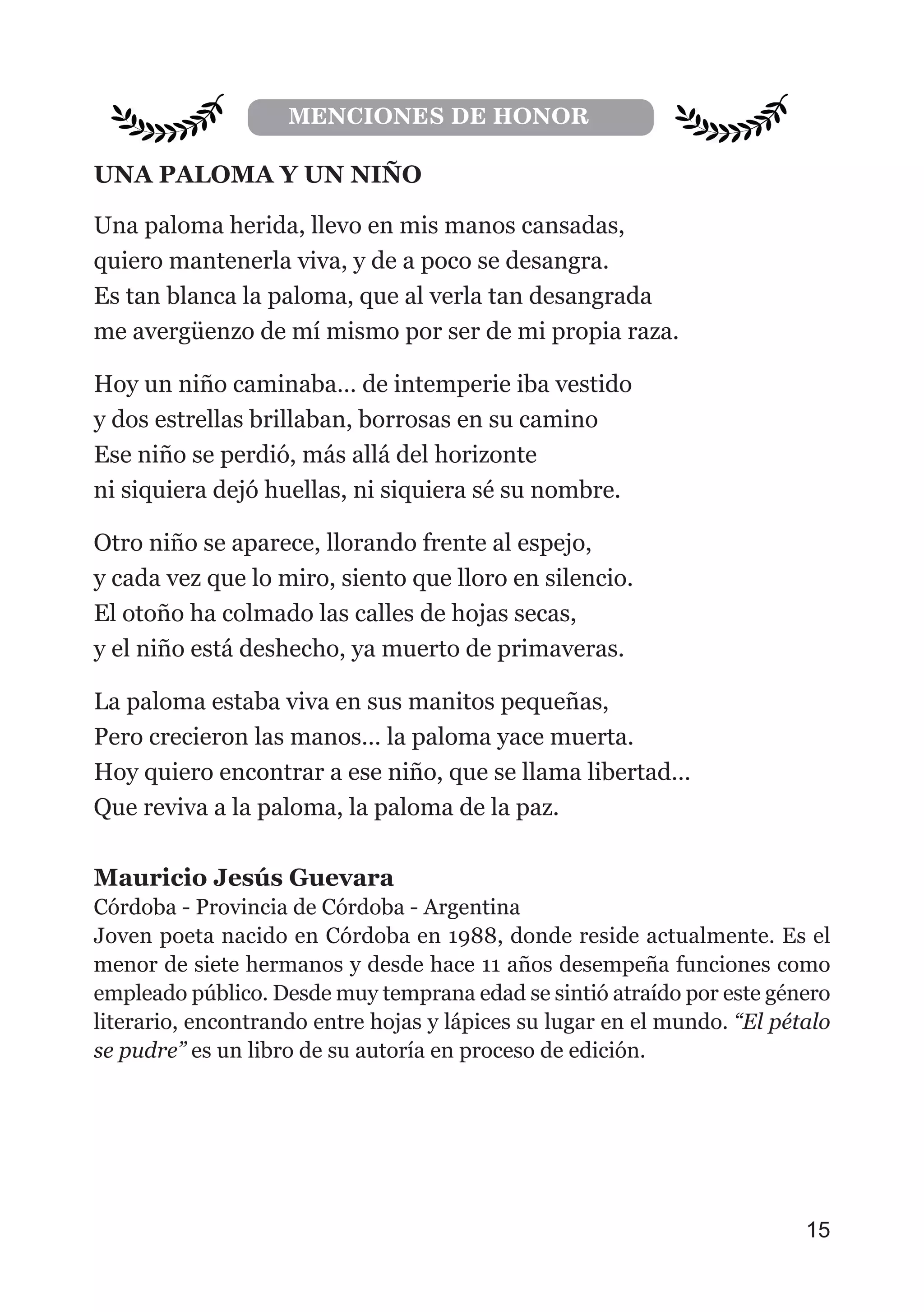 UNA PALOMA Y UN NIÑO
Una paloma herida, llevo en mis manos cansadas,
quiero mantenerla viva, y de a poco se desangra.
Es tan blanca la paloma, que al verla tan desangrada
me avergüenzo de mí mismo por ser de mi propia raza.
Hoy un niño caminaba… de intemperie iba vestido
y dos estrellas brillaban, borrosas en su camino
Ese niño se perdió, más allá del horizonte
ni siquiera dejó huellas, ni siquiera sé su nombre.
Otro niño se aparece, llorando frente al espejo,
y cada vez que lo miro, siento que lloro en silencio.
El otoño ha colmado las calles de hojas secas,
y el niño está deshecho, ya muerto de primaveras.
La paloma estaba viva en sus manitos pequeñas,
Pero crecieron las manos… la paloma yace muerta.
Hoy quiero encontrar a ese niño, que se llama libertad…
Que reviva a la paloma, la paloma de la paz.
Mauricio Jesús Guevara
Córdoba - Provincia de Córdoba - Argentina
Joven poeta nacido en Córdoba en 1988, donde reside actualmente. Es el
menor de siete hermanos y desde hace 11 años desempeña funciones como
empleado público. Desde muy temprana edad se sintió atraído por este género
literario, encontrando entre hojas y lápices su lugar en el mundo. “El pétalo
se pudre” es un libro de su autoría en proceso de edición.
15
MENCIONES DE HONOR
 