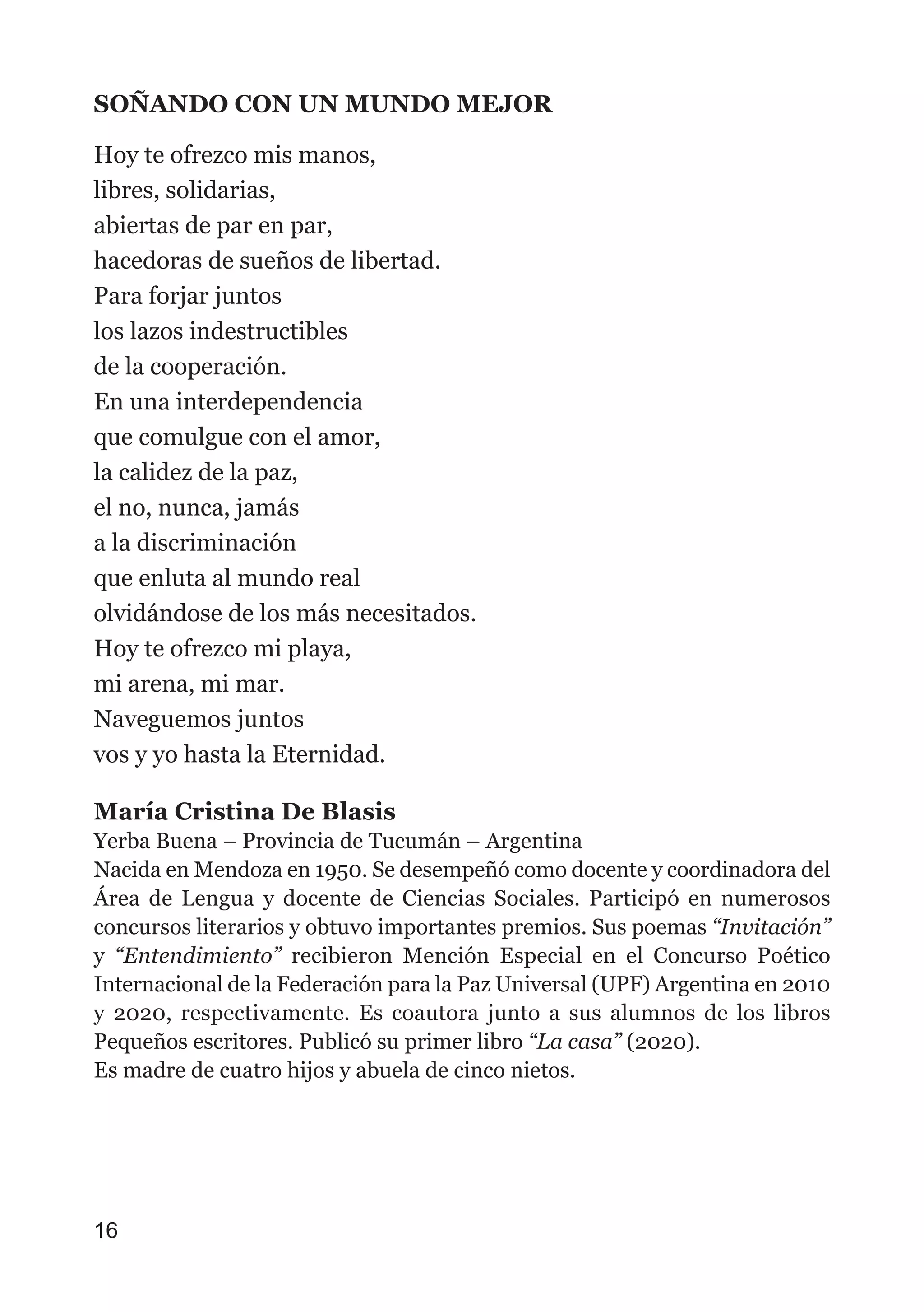 SOÑANDO CON UN MUNDO MEJOR
Hoy te ofrezco mis manos,
libres, solidarias,
abiertas de par en par,
hacedoras de sueños de libertad.
Para forjar juntos
los lazos indestructibles
de la cooperación.
En una interdependencia
que comulgue con el amor,
la calidez de la paz,
el no, nunca, jamás
a la discriminación
que enluta al mundo real
olvidándose de los más necesitados.
Hoy te ofrezco mi playa,
mi arena, mi mar.
Naveguemos juntos
vos y yo hasta la Eternidad.
María Cristina De Blasis
Yerba Buena – Provincia de Tucumán – Argentina
Nacida en Mendoza en 1950. Se desempeñó como docente y coordinadora del
Área de Lengua y docente de Ciencias Sociales. Participó en numerosos
concursos literarios y obtuvo importantes premios. Sus poemas “Invitación”
y “Entendimiento” recibieron Mención Especial en el Concurso Poético
Internacional de la Federación para la Paz Universal (UPF) Argentina en 2010
y 2020, respectivamente. Es coautora junto a sus alumnos de los libros
Pequeños escritores. Publicó su primer libro “La casa” (2020).
Es madre de cuatro hijos y abuela de cinco nietos.
16
 