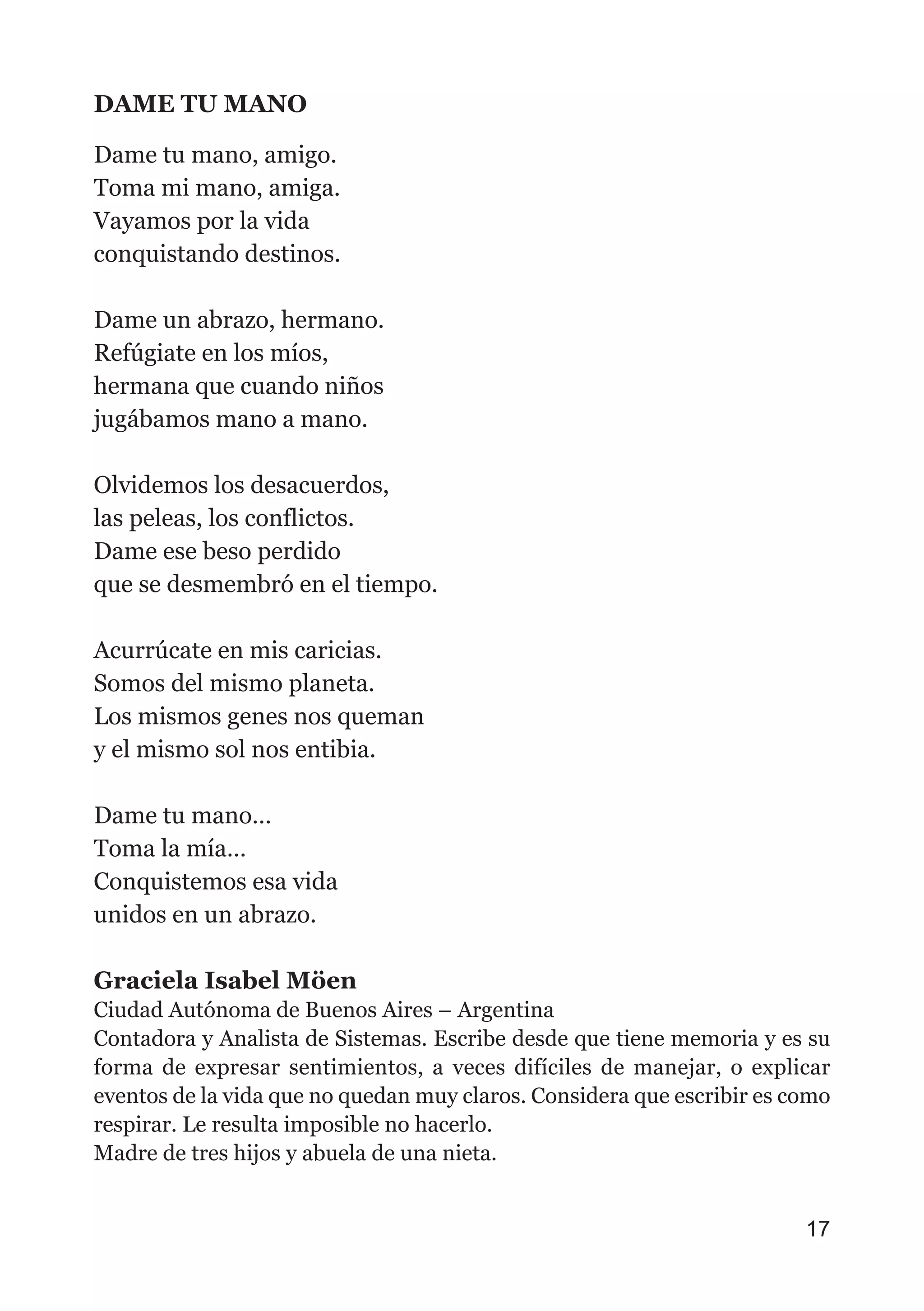 DAME TU MANO
Dame tu mano, amigo.
Toma mi mano, amiga.
Vayamos por la vida
conquistando destinos.
Dame un abrazo, hermano.
Refúgiate en los míos,
hermana que cuando niños
jugábamos mano a mano.
Olvidemos los desacuerdos,
las peleas, los conflictos.
Dame ese beso perdido
que se desmembró en el tiempo.
Acurrúcate en mis caricias.
Somos del mismo planeta.
Los mismos genes nos queman
y el mismo sol nos entibia.
Dame tu mano…
Toma la mía…
Conquistemos esa vida
unidos en un abrazo.
Graciela Isabel Möen
Ciudad Autónoma de Buenos Aires – Argentina
Contadora y Analista de Sistemas. Escribe desde que tiene memoria y es su
forma de expresar sentimientos, a veces difíciles de manejar, o explicar
eventos de la vida que no quedan muy claros. Considera que escribir es como
respirar. Le resulta imposible no hacerlo.
Madre de tres hijos y abuela de una nieta.
17
 