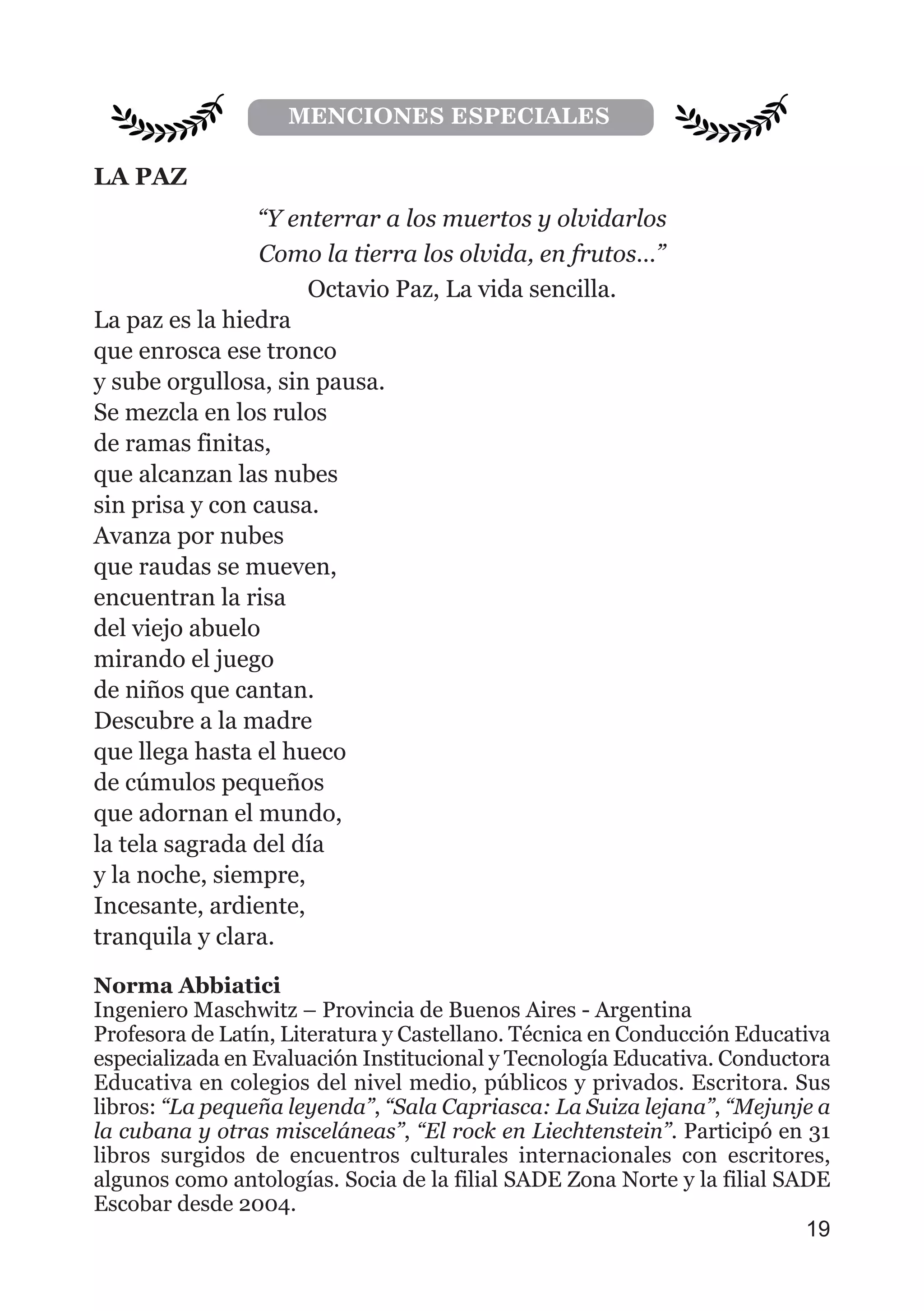 LA PAZ
“Y enterrar a los muertos y olvidarlos
Como la tierra los olvida, en frutos…”
Octavio Paz, La vida sencilla.
La paz es la hiedra
que enrosca ese tronco
y sube orgullosa, sin pausa.
Se mezcla en los rulos
de ramas finitas,
que alcanzan las nubes
sin prisa y con causa.
Avanza por nubes
que raudas se mueven,
encuentran la risa
del viejo abuelo
mirando el juego
de niños que cantan.
Descubre a la madre
que llega hasta el hueco
de cúmulos pequeños
que adornan el mundo,
la tela sagrada del día
y la noche, siempre,
Incesante, ardiente,
tranquila y clara.
Norma Abbiatici
Ingeniero Maschwitz – Provincia de Buenos Aires - Argentina
Profesora de Latín, Literatura y Castellano. Técnica en Conducción Educativa
especializada en Evaluación Institucional y Tecnología Educativa. Conductora
Educativa en colegios del nivel medio, públicos y privados. Escritora. Sus
libros: “La pequeña leyenda”, “Sala Capriasca: La Suiza lejana”, “Mejunje a
la cubana y otras misceláneas”, “El rock en Liechtenstein”. Participó en 31
libros surgidos de encuentros culturales internacionales con escritores,
algunos como antologías. Socia de la filial SADE Zona Norte y la filial SADE
Escobar desde 2004.
19
MENCIONES ESPECIALES
 