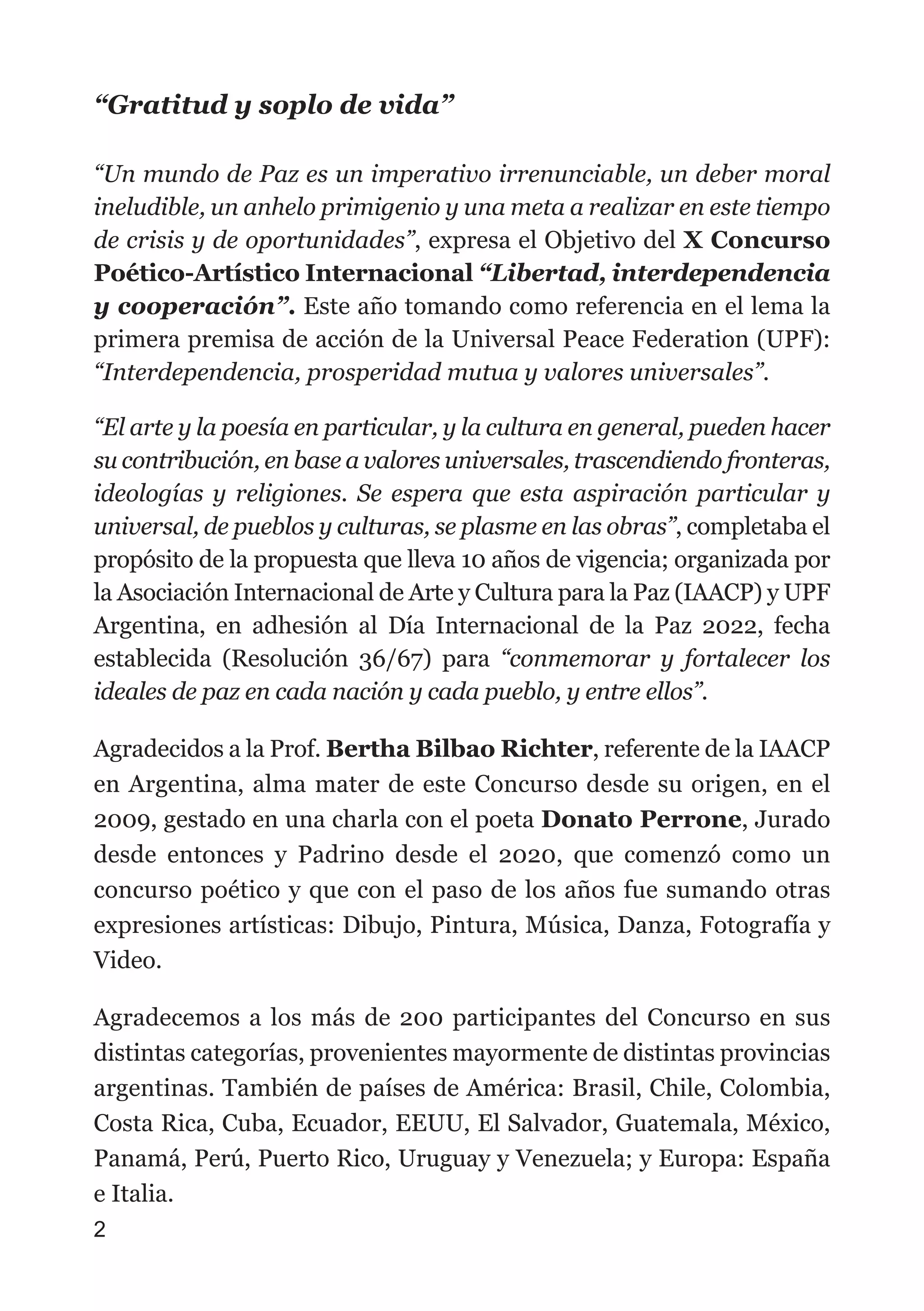 “Gratitud y soplo de vida”
“Un mundo de Paz es un imperativo irrenunciable, un deber moral
ineludible, un anhelo primigenio y una meta a realizar en este tiempo
de crisis y de oportunidades”, expresa el Objetivo del X Concurso
Poético-Artístico Internacional “Libertad, interdependencia
y cooperación”. Este año tomando como referencia en el lema la
primera premisa de acción de la Universal Peace Federation (UPF):
“Interdependencia, prosperidad mutua y valores universales”.
“El arte y la poesía en particular, y la cultura en general, pueden hacer
su contribución, en base a valores universales, trascendiendo fronteras,
ideologías y religiones. Se espera que esta aspiración particular y
universal, de pueblos y culturas, se plasme en las obras”, completaba el
propósito de la propuesta que lleva 10 años de vigencia; organizada por
la Asociación Internacional de Arte y Cultura para la Paz (IAACP) y UPF
Argentina, en adhesión al Día Internacional de la Paz 2022, fecha
establecida (Resolución 36/67) para “conmemorar y fortalecer los
ideales de paz en cada nación y cada pueblo, y entre ellos”.
Agradecidos a la Prof. Bertha Bilbao Richter, referente de la IAACP
en Argentina, alma mater de este Concurso desde su origen, en el
2009, gestado en una charla con el poeta Donato Perrone, Jurado
desde entonces y Padrino desde el 2020, que comenzó como un
concurso poético y que con el paso de los años fue sumando otras
expresiones artísticas: Dibujo, Pintura, Música, Danza, Fotografía y
Video.
Agradecemos a los más de 200 participantes del Concurso en sus
distintas categorías, provenientes mayormente de distintas provincias
argentinas. También de países de América: Brasil, Chile, Colombia,
Costa Rica, Cuba, Ecuador, EEUU, El Salvador, Guatemala, México,
Panamá, Perú, Puerto Rico, Uruguay y Venezuela; y Europa: España
e Italia.
2
 