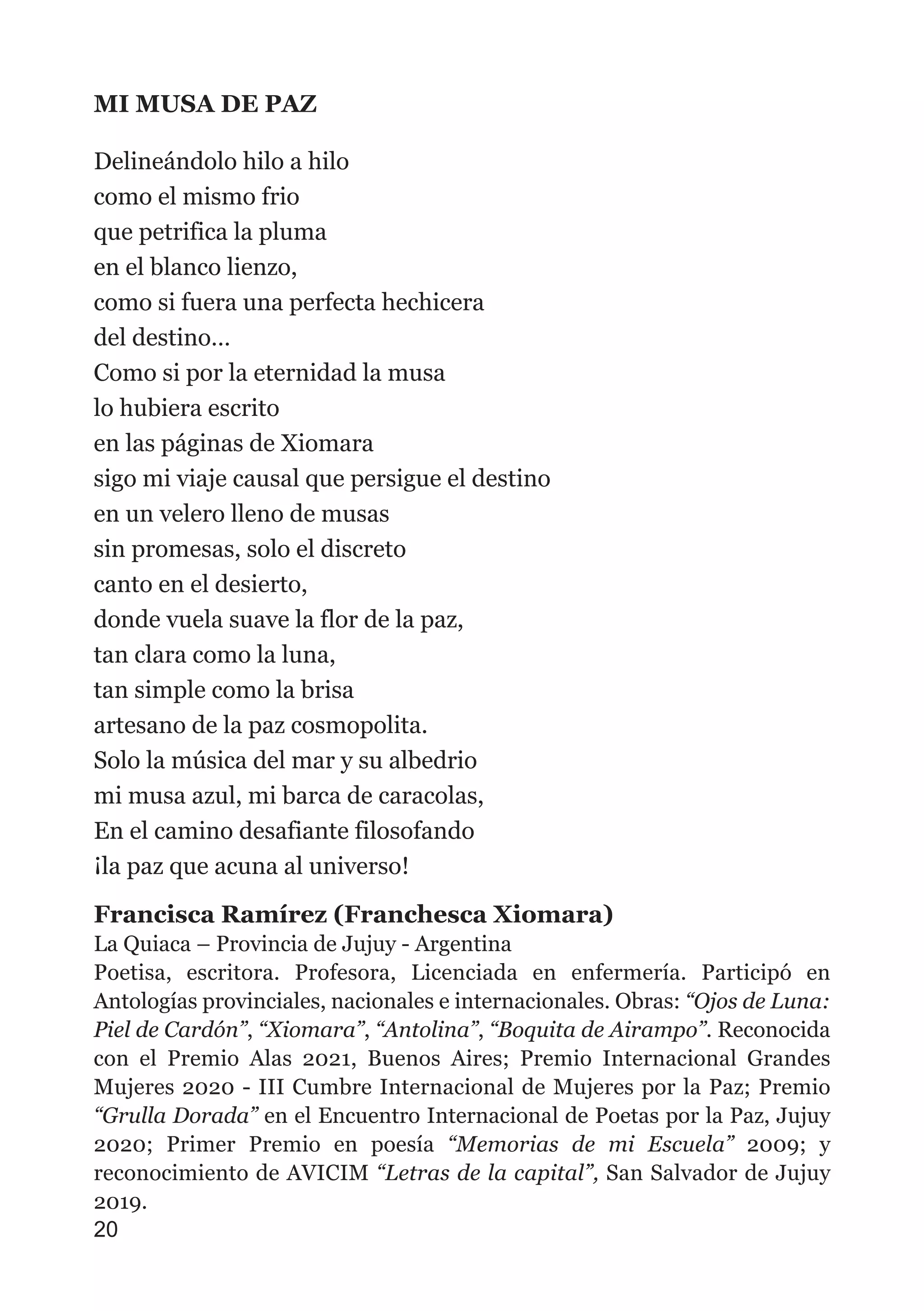 MI MUSA DE PAZ
Delineándolo hilo a hilo
como el mismo frio
que petrifica la pluma
en el blanco lienzo,
como si fuera una perfecta hechicera
del destino…
Como si por la eternidad la musa
lo hubiera escrito
en las páginas de Xiomara
sigo mi viaje causal que persigue el destino
en un velero lleno de musas
sin promesas, solo el discreto
canto en el desierto,
donde vuela suave la flor de la paz,
tan clara como la luna,
tan simple como la brisa
artesano de la paz cosmopolita.
Solo la música del mar y su albedrio
mi musa azul, mi barca de caracolas,
En el camino desafiante filosofando
¡la paz que acuna al universo!
Francisca Ramírez (Franchesca Xiomara)
La Quiaca – Provincia de Jujuy - Argentina
Poetisa, escritora. Profesora, Licenciada en enfermería. Participó en
Antologías provinciales, nacionales e internacionales. Obras: “Ojos de Luna:
Piel de Cardón”, “Xiomara”, “Antolina”, “Boquita de Airampo”. Reconocida
con el Premio Alas 2021, Buenos Aires; Premio Internacional Grandes
Mujeres 2020 - III Cumbre Internacional de Mujeres por la Paz; Premio
“Grulla Dorada” en el Encuentro Internacional de Poetas por la Paz, Jujuy
2020; Primer Premio en poesía “Memorias de mi Escuela” 2009; y
reconocimiento de AVICIM “Letras de la capital”, San Salvador de Jujuy
2019.
20
 