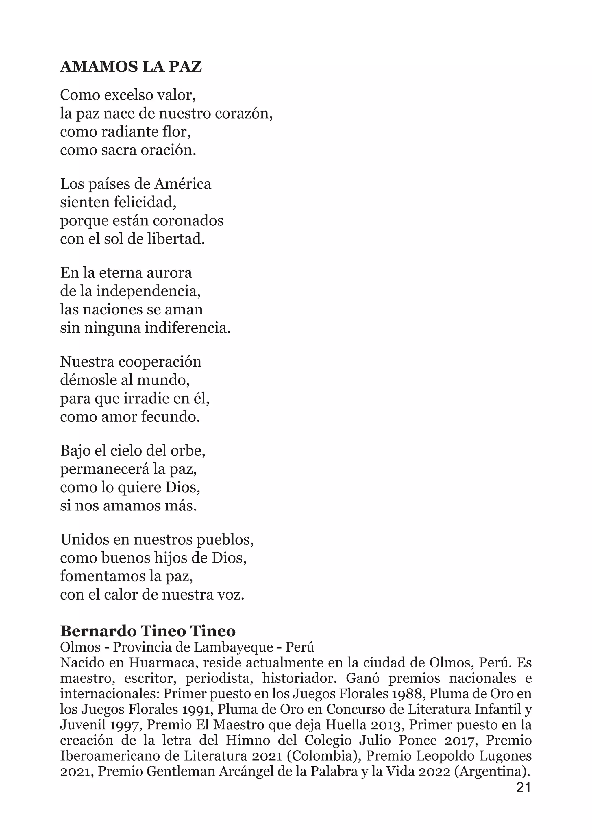 AMAMOS LA PAZ
Como excelso valor,
la paz nace de nuestro corazón,
como radiante flor,
como sacra oración.
Los países de América
sienten felicidad,
porque están coronados
con el sol de libertad.
En la eterna aurora
de la independencia,
las naciones se aman
sin ninguna indiferencia.
Nuestra cooperación
démosle al mundo,
para que irradie en él,
como amor fecundo.
Bajo el cielo del orbe,
permanecerá la paz,
como lo quiere Dios,
si nos amamos más.
Unidos en nuestros pueblos,
como buenos hijos de Dios,
fomentamos la paz,
con el calor de nuestra voz.
Bernardo Tineo Tineo
Olmos - Provincia de Lambayeque - Perú
Nacido en Huarmaca, reside actualmente en la ciudad de Olmos, Perú. Es
maestro, escritor, periodista, historiador. Ganó premios nacionales e
internacionales: Primer puesto en los Juegos Florales 1988, Pluma de Oro en
los Juegos Florales 1991, Pluma de Oro en Concurso de Literatura Infantil y
Juvenil 1997, Premio El Maestro que deja Huella 2013, Primer puesto en la
creación de la letra del Himno del Colegio Julio Ponce 2017, Premio
Iberoamericano de Literatura 2021 (Colombia), Premio Leopoldo Lugones
2021, Premio Gentleman Arcángel de la Palabra y la Vida 2022 (Argentina).
21
 
