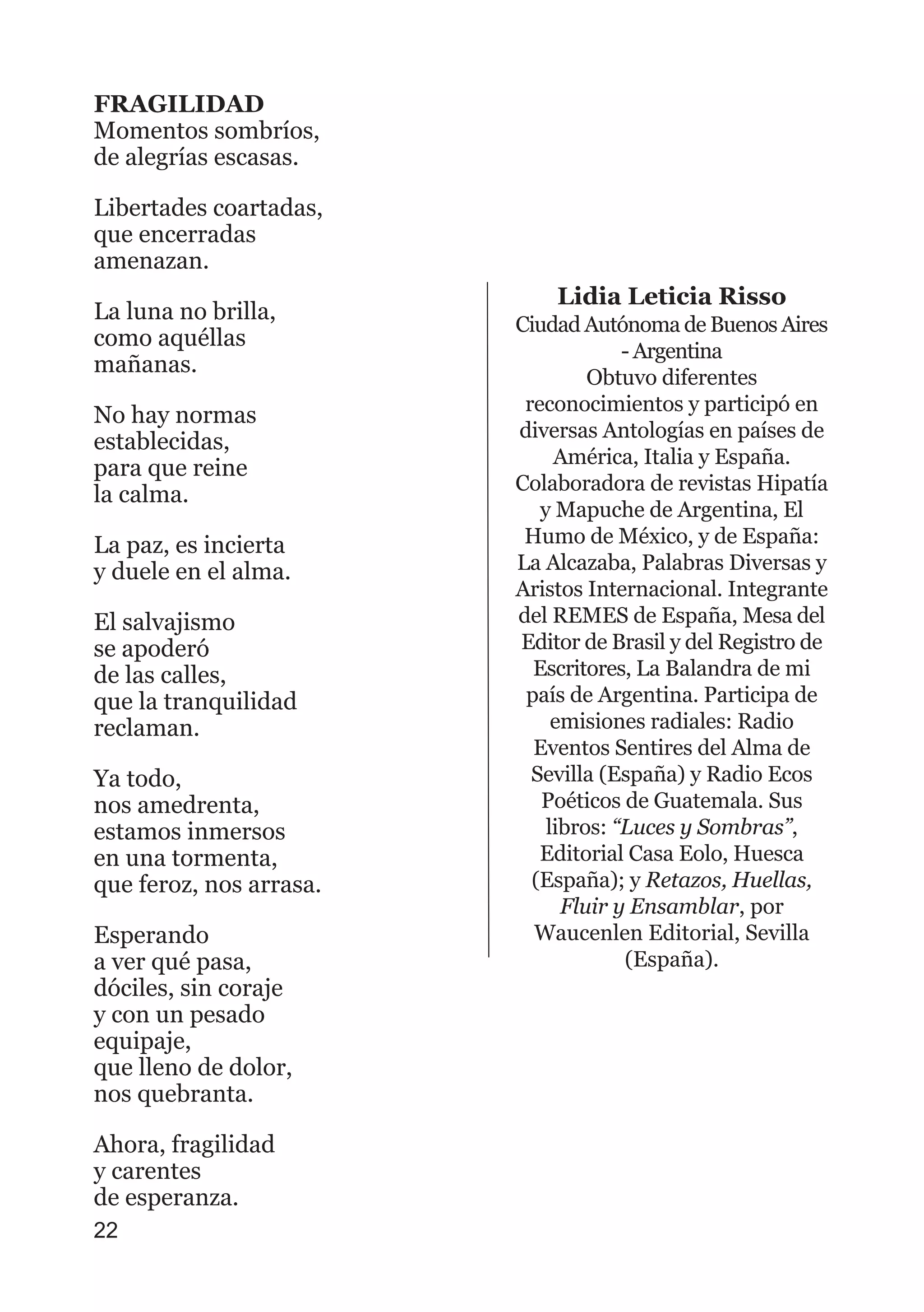 FRAGILIDAD
Momentos sombríos,
de alegrías escasas.
Libertades coartadas,
que encerradas
amenazan.
La luna no brilla,
como aquéllas
mañanas.
No hay normas
establecidas,
para que reine
la calma.
La paz, es incierta
y duele en el alma.
El salvajismo
se apoderó
de las calles,
que la tranquilidad
reclaman.
Ya todo,
nos amedrenta,
estamos inmersos
en una tormenta,
que feroz, nos arrasa.
Esperando
a ver qué pasa,
dóciles, sin coraje
y con un pesado
equipaje,
que lleno de dolor,
nos quebranta.
Ahora, fragilidad
y carentes
de esperanza.
22
Lidia Leticia Risso
Ciudad Autónoma de Buenos Aires
- Argentina
Obtuvo diferentes
reconocimientos y participó en
diversas Antologías en países de
América, Italia y España.
Colaboradora de revistas Hipatía
y Mapuche de Argentina, El
Humo de México, y de España:
La Alcazaba, Palabras Diversas y
Aristos Internacional. Integrante
del REMES de España, Mesa del
Editor de Brasil y del Registro de
Escritores, La Balandra de mi
país de Argentina. Participa de
emisiones radiales: Radio
Eventos Sentires del Alma de
Sevilla (España) y Radio Ecos
Poéticos de Guatemala. Sus
libros: “Luces y Sombras”,
Editorial Casa Eolo, Huesca
(España); y Retazos, Huellas,
Fluir y Ensamblar, por
Waucenlen Editorial, Sevilla
(España).
 
