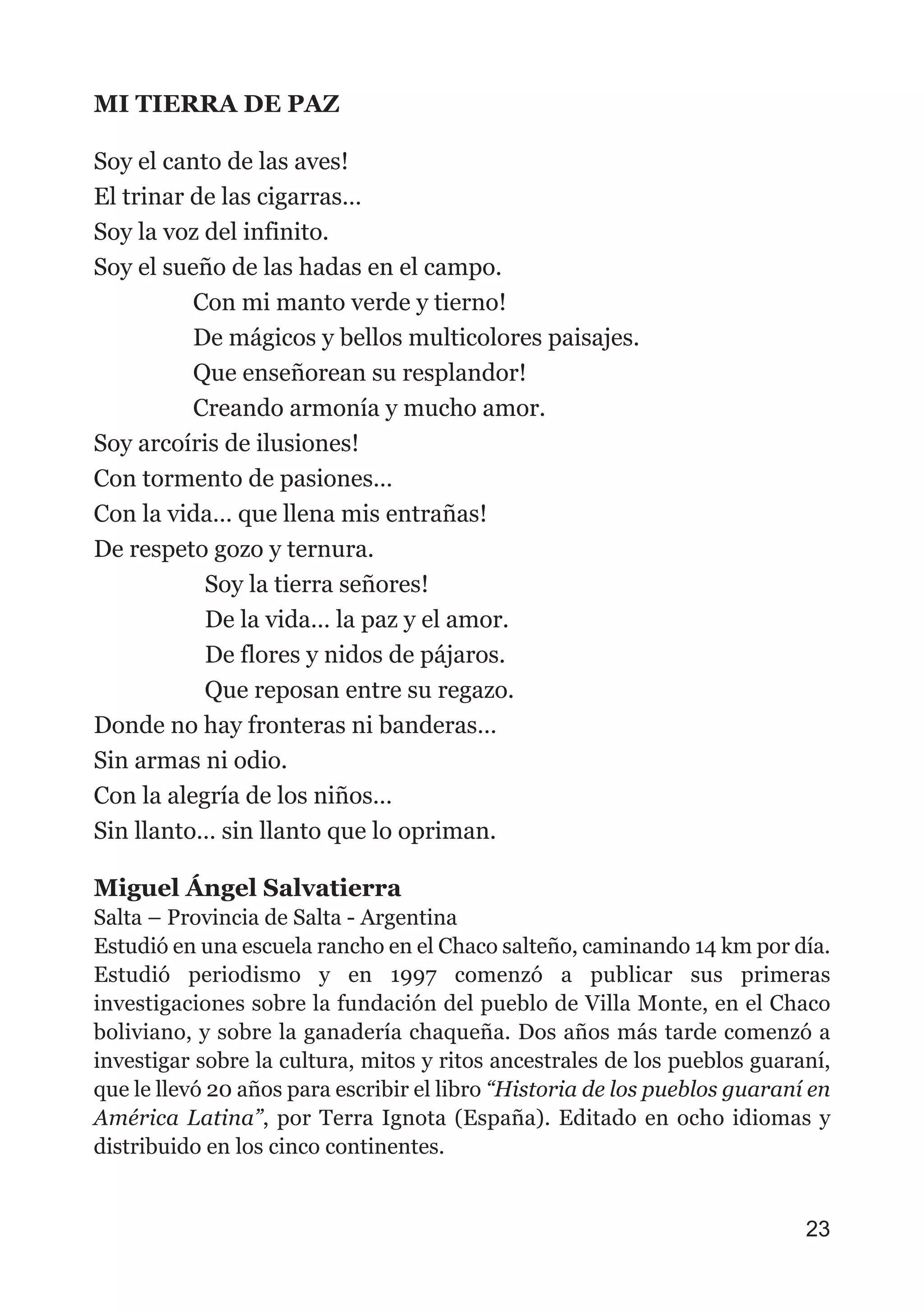MI TIERRA DE PAZ
Soy el canto de las aves!
El trinar de las cigarras…
Soy la voz del infinito.
Soy el sueño de las hadas en el campo.
Con mi manto verde y tierno!
De mágicos y bellos multicolores paisajes.
Que enseñorean su resplandor!
Creando armonía y mucho amor.
Soy arcoíris de ilusiones!
Con tormento de pasiones…
Con la vida… que llena mis entrañas!
De respeto gozo y ternura.
Soy la tierra señores!
De la vida… la paz y el amor.
De flores y nidos de pájaros.
Que reposan entre su regazo.
Donde no hay fronteras ni banderas…
Sin armas ni odio.
Con la alegría de los niños…
Sin llanto… sin llanto que lo opriman.
Miguel Ángel Salvatierra
Salta – Provincia de Salta - Argentina
Estudió en una escuela rancho en el Chaco salteño, caminando 14 km por día.
Estudió periodismo y en 1997 comenzó a publicar sus primeras
investigaciones sobre la fundación del pueblo de Villa Monte, en el Chaco
boliviano, y sobre la ganadería chaqueña. Dos años más tarde comenzó a
investigar sobre la cultura, mitos y ritos ancestrales de los pueblos guaraní,
que le llevó 20 años para escribir el libro “Historia de los pueblos guaraní en
América Latina”, por Terra Ignota (España). Editado en ocho idiomas y
distribuido en los cinco continentes.
23
 