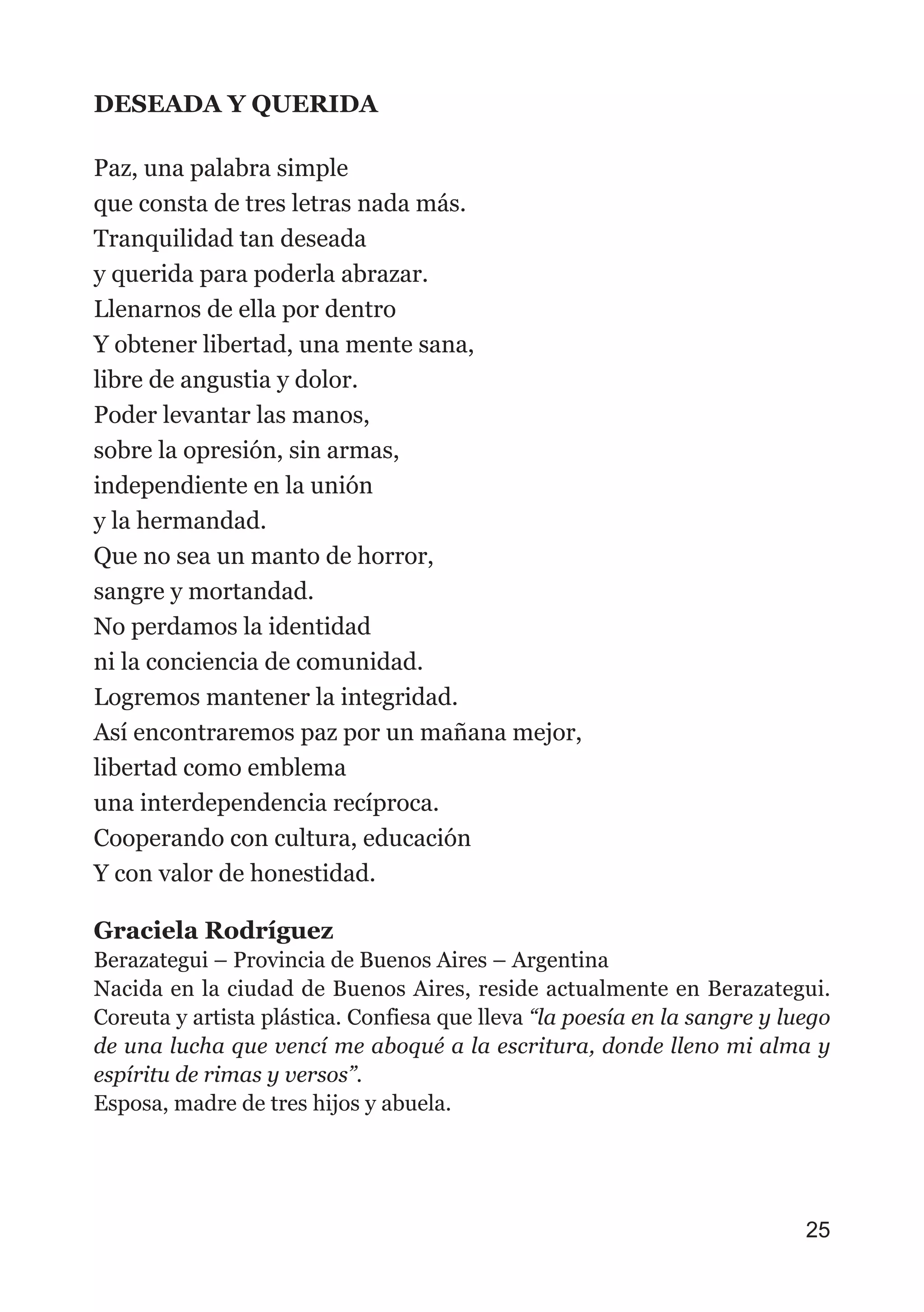 DESEADA Y QUERIDA
Paz, una palabra simple
que consta de tres letras nada más.
Tranquilidad tan deseada
y querida para poderla abrazar.
Llenarnos de ella por dentro
Y obtener libertad, una mente sana,
libre de angustia y dolor.
Poder levantar las manos,
sobre la opresión, sin armas,
independiente en la unión
y la hermandad.
Que no sea un manto de horror,
sangre y mortandad.
No perdamos la identidad
ni la conciencia de comunidad.
Logremos mantener la integridad.
Así encontraremos paz por un mañana mejor,
libertad como emblema
una interdependencia recíproca.
Cooperando con cultura, educación
Y con valor de honestidad.
Graciela Rodríguez
Berazategui – Provincia de Buenos Aires – Argentina
Nacida en la ciudad de Buenos Aires, reside actualmente en Berazategui.
Coreuta y artista plástica. Confiesa que lleva “la poesía en la sangre y luego
de una lucha que vencí me aboqué a la escritura, donde lleno mi alma y
espíritu de rimas y versos”.
Esposa, madre de tres hijos y abuela.
25
 