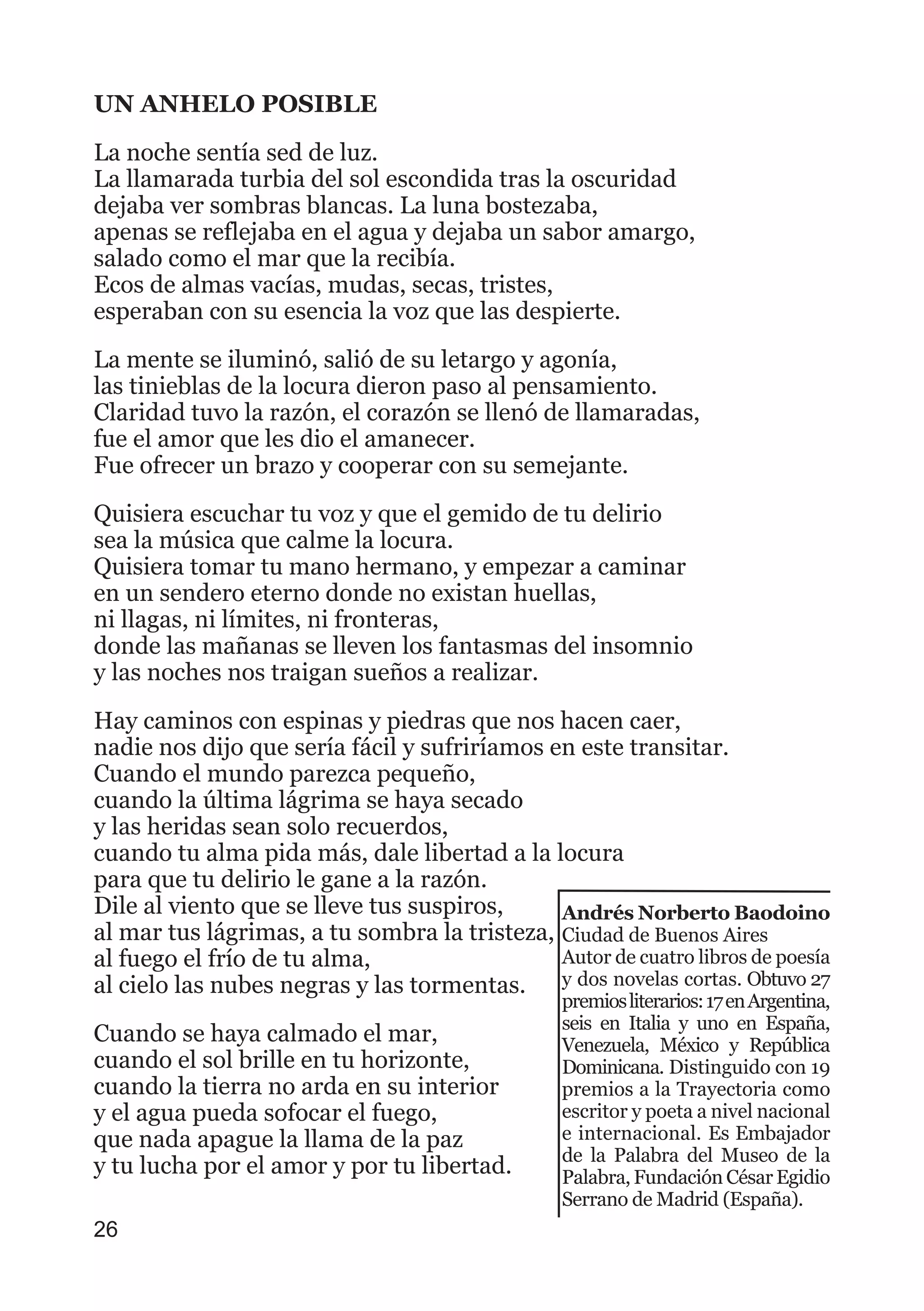 UN ANHELO POSIBLE
La noche sentía sed de luz.
La llamarada turbia del sol escondida tras la oscuridad
dejaba ver sombras blancas. La luna bostezaba,
apenas se reflejaba en el agua y dejaba un sabor amargo,
salado como el mar que la recibía.
Ecos de almas vacías, mudas, secas, tristes,
esperaban con su esencia la voz que las despierte.
La mente se iluminó, salió de su letargo y agonía,
las tinieblas de la locura dieron paso al pensamiento.
Claridad tuvo la razón, el corazón se llenó de llamaradas,
fue el amor que les dio el amanecer.
Fue ofrecer un brazo y cooperar con su semejante.
Quisiera escuchar tu voz y que el gemido de tu delirio
sea la música que calme la locura.
Quisiera tomar tu mano hermano, y empezar a caminar
en un sendero eterno donde no existan huellas,
ni llagas, ni límites, ni fronteras,
donde las mañanas se lleven los fantasmas del insomnio
y las noches nos traigan sueños a realizar.
Hay caminos con espinas y piedras que nos hacen caer,
nadie nos dijo que sería fácil y sufriríamos en este transitar.
Cuando el mundo parezca pequeño,
cuando la última lágrima se haya secado
y las heridas sean solo recuerdos,
cuando tu alma pida más, dale libertad a la locura
para que tu delirio le gane a la razón.
Dile al viento que se lleve tus suspiros,
al mar tus lágrimas, a tu sombra la tristeza,
al fuego el frío de tu alma,
al cielo las nubes negras y las tormentas.
Cuando se haya calmado el mar,
cuando el sol brille en tu horizonte,
cuando la tierra no arda en su interior
y el agua pueda sofocar el fuego,
que nada apague la llama de la paz
y tu lucha por el amor y por tu libertad.
26
Andrés Norberto Baodoino
Ciudad de Buenos Aires
Autor de cuatro libros de poesía
y dos novelas cortas. Obtuvo 27
premiosliterarios:17enArgentina,
seis en Italia y uno en España,
Venezuela, México y República
Dominicana. Distinguido con 19
premios a la Trayectoria como
escritor y poeta a nivel nacional
e internacional. Es Embajador
de la Palabra del Museo de la
Palabra, Fundación César Egidio
Serrano de Madrid (España).
 