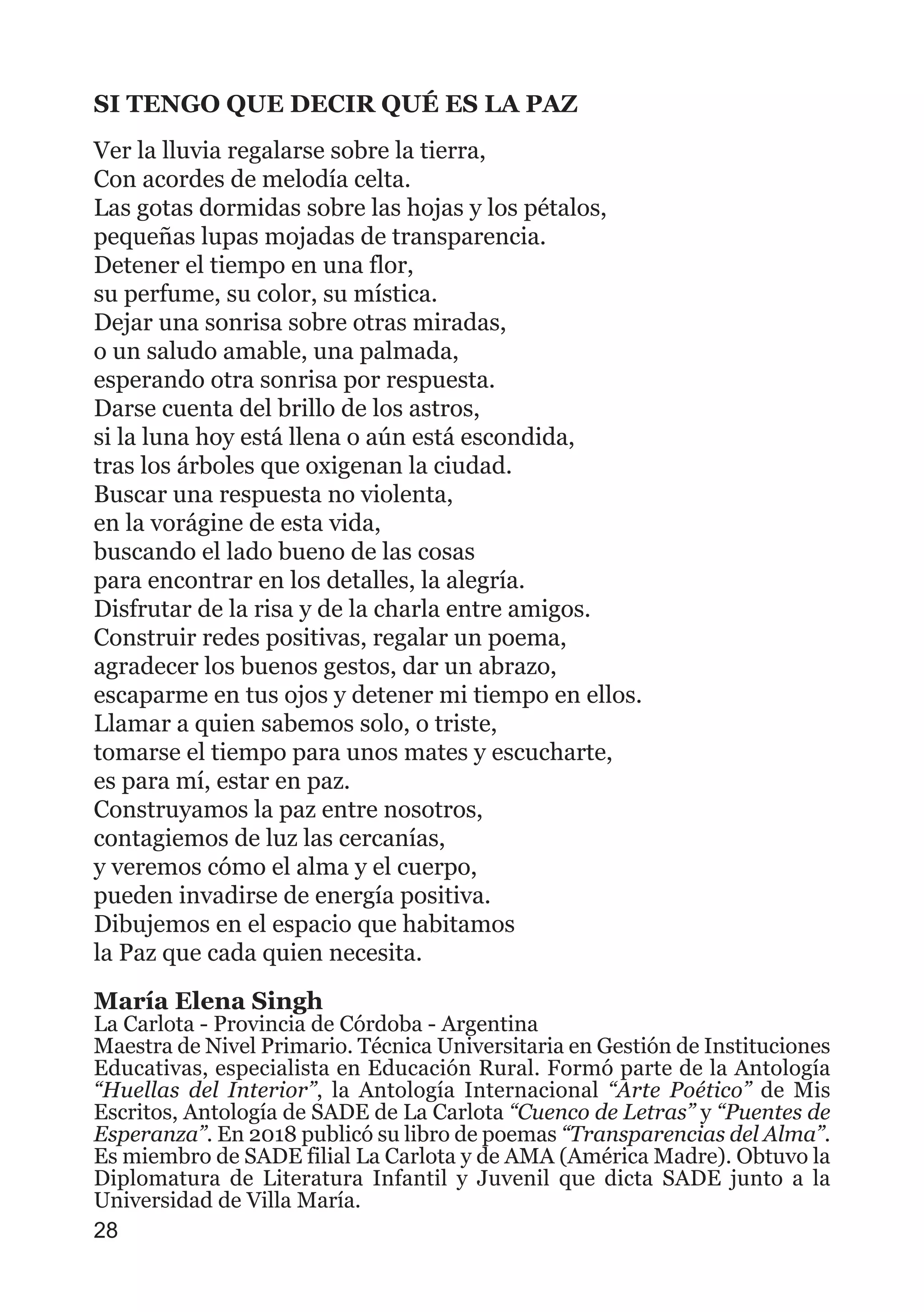 SI TENGO QUE DECIR QUÉ ES LA PAZ
Ver la lluvia regalarse sobre la tierra,
Con acordes de melodía celta.
Las gotas dormidas sobre las hojas y los pétalos,
pequeñas lupas mojadas de transparencia.
Detener el tiempo en una flor,
su perfume, su color, su mística.
Dejar una sonrisa sobre otras miradas,
o un saludo amable, una palmada,
esperando otra sonrisa por respuesta.
Darse cuenta del brillo de los astros,
si la luna hoy está llena o aún está escondida,
tras los árboles que oxigenan la ciudad.
Buscar una respuesta no violenta,
en la vorágine de esta vida,
buscando el lado bueno de las cosas
para encontrar en los detalles, la alegría.
Disfrutar de la risa y de la charla entre amigos.
Construir redes positivas, regalar un poema,
agradecer los buenos gestos, dar un abrazo,
escaparme en tus ojos y detener mi tiempo en ellos.
Llamar a quien sabemos solo, o triste,
tomarse el tiempo para unos mates y escucharte,
es para mí, estar en paz.
Construyamos la paz entre nosotros,
contagiemos de luz las cercanías,
y veremos cómo el alma y el cuerpo,
pueden invadirse de energía positiva.
Dibujemos en el espacio que habitamos
la Paz que cada quien necesita.
María Elena Singh
La Carlota - Provincia de Córdoba - Argentina
Maestra de Nivel Primario. Técnica Universitaria en Gestión de Instituciones
Educativas, especialista en Educación Rural. Formó parte de la Antología
“Huellas del Interior”, la Antología Internacional “Arte Poético” de Mis
Escritos, Antología de SADE de La Carlota “Cuenco de Letras” y “Puentes de
Esperanza”. En 2018 publicó su libro de poemas “Transparencias del Alma”.
Es miembro de SADE filial La Carlota y de AMA (América Madre). Obtuvo la
Diplomatura de Literatura Infantil y Juvenil que dicta SADE junto a la
Universidad de Villa María.
28
 