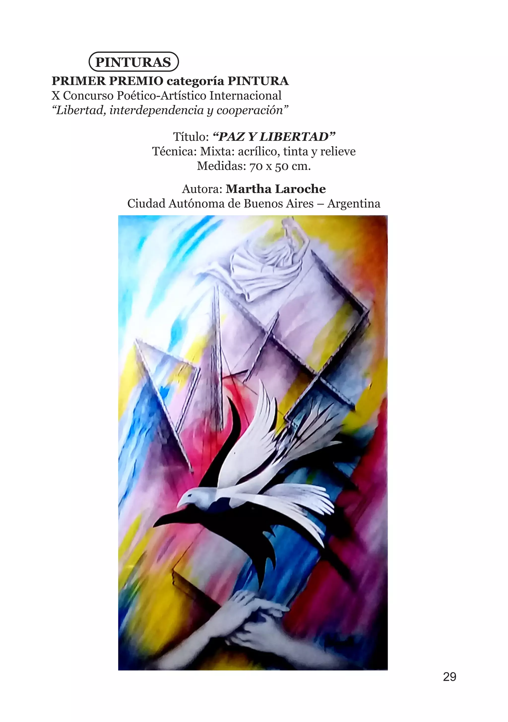 PINTURAS
PRIMER PREMIO categoría PINTURA
X Concurso Poético-Artístico Internacional
“Libertad, interdependencia y cooperación”
Título: “PAZ Y LIBERTAD”
Técnica: Mixta: acrílico, tinta y relieve
Medidas: 70 x 50 cm.
Autora: Martha Laroche
Ciudad Autónoma de Buenos Aires – Argentina
29
 