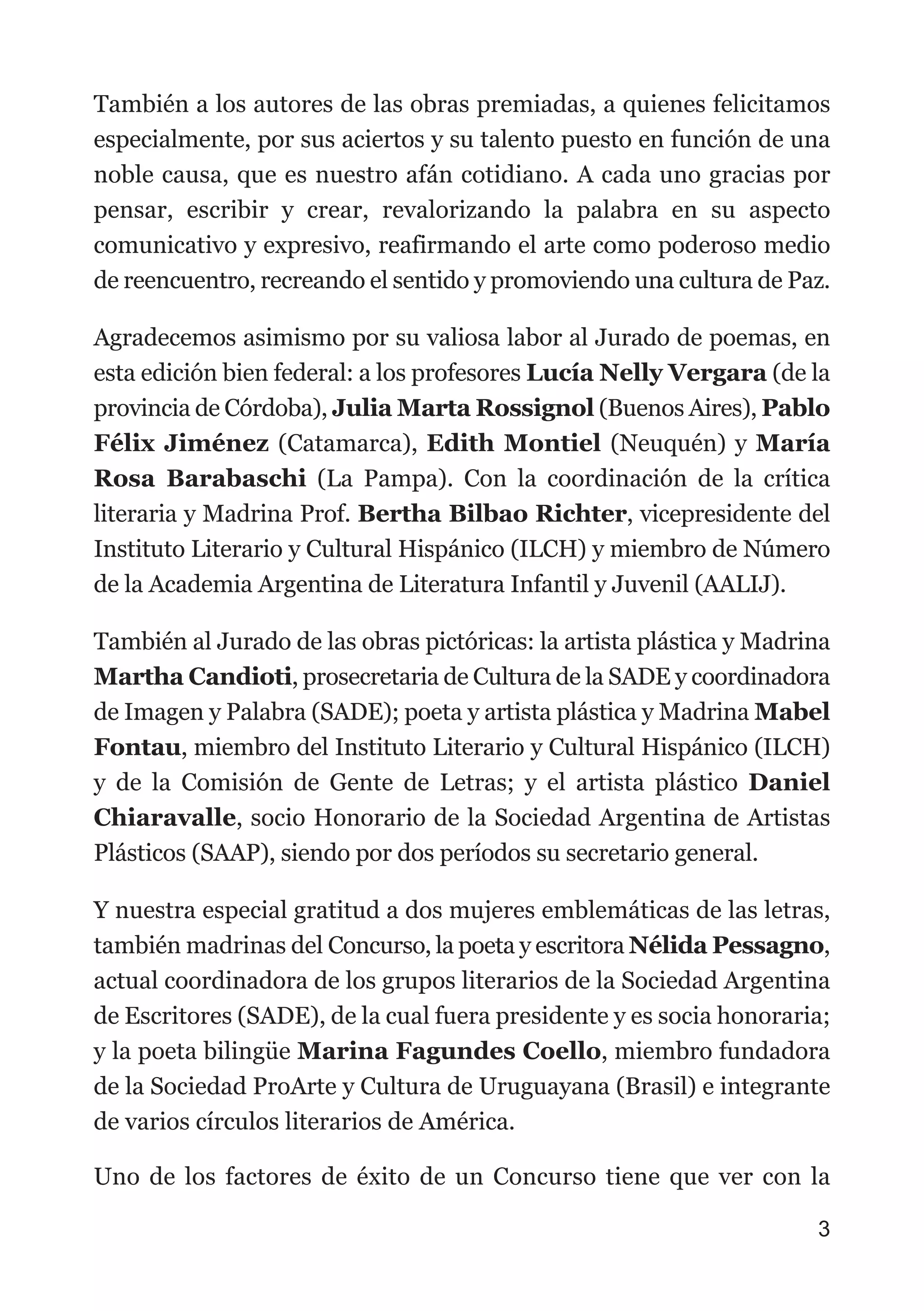 También a los autores de las obras premiadas, a quienes felicitamos
especialmente, por sus aciertos y su talento puesto en función de una
noble causa, que es nuestro afán cotidiano. A cada uno gracias por
pensar, escribir y crear, revalorizando la palabra en su aspecto
comunicativo y expresivo, reafirmando el arte como poderoso medio
de reencuentro, recreando el sentido y promoviendo una cultura de Paz.
Agradecemos asimismo por su valiosa labor al Jurado de poemas, en
esta edición bien federal: a los profesores Lucía Nelly Vergara (de la
provincia de Córdoba), Julia Marta Rossignol (Buenos Aires), Pablo
Félix Jiménez (Catamarca), Edith Montiel (Neuquén) y María
Rosa Barabaschi (La Pampa). Con la coordinación de la crítica
literaria y Madrina Prof. Bertha Bilbao Richter, vicepresidente del
Instituto Literario y Cultural Hispánico (ILCH) y miembro de Número
de la Academia Argentina de Literatura Infantil y Juvenil (AALIJ).
También al Jurado de las obras pictóricas: la artista plástica y Madrina
Martha Candioti, prosecretaria de Cultura de la SADE y coordinadora
de Imagen y Palabra (SADE); poeta y artista plástica y Madrina Mabel
Fontau, miembro del Instituto Literario y Cultural Hispánico (ILCH)
y de la Comisión de Gente de Letras; y el artista plástico Daniel
Chiaravalle, socio Honorario de la Sociedad Argentina de Artistas
Plásticos (SAAP), siendo por dos períodos su secretario general.
Y nuestra especial gratitud a dos mujeres emblemáticas de las letras,
también madrinas del Concurso, la poeta y escritora Nélida Pessagno,
actual coordinadora de los grupos literarios de la Sociedad Argentina
de Escritores (SADE), de la cual fuera presidente y es socia honoraria;
y la poeta bilingüe Marina Fagundes Coello, miembro fundadora
de la Sociedad ProArte y Cultura de Uruguayana (Brasil) e integrante
de varios círculos literarios de América.
Uno de los factores de éxito de un Concurso tiene que ver con la
3
 