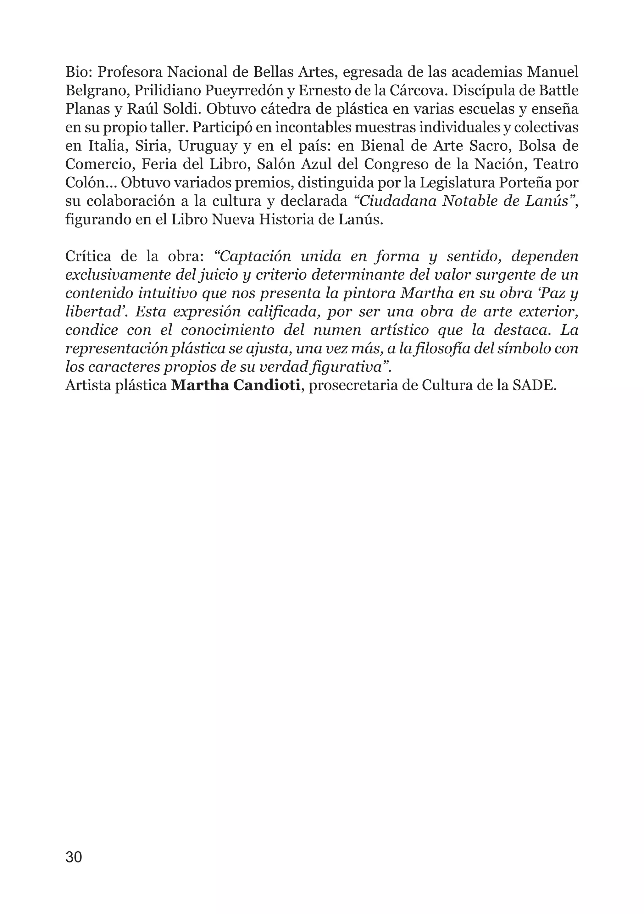 Bio: Profesora Nacional de Bellas Artes, egresada de las academias Manuel
Belgrano, Prilidiano Pueyrredón y Ernesto de la Cárcova. Discípula de Battle
Planas y Raúl Soldi. Obtuvo cátedra de plástica en varias escuelas y enseña
en su propio taller. Participó en incontables muestras individuales y colectivas
en Italia, Siria, Uruguay y en el país: en Bienal de Arte Sacro, Bolsa de
Comercio, Feria del Libro, Salón Azul del Congreso de la Nación, Teatro
Colón... Obtuvo variados premios, distinguida por la Legislatura Porteña por
su colaboración a la cultura y declarada “Ciudadana Notable de Lanús”,
figurando en el Libro Nueva Historia de Lanús.
Crítica de la obra: “Captación unida en forma y sentido, dependen
exclusivamente del juicio y criterio determinante del valor surgente de un
contenido intuitivo que nos presenta la pintora Martha en su obra ‘Paz y
libertad’. Esta expresión calificada, por ser una obra de arte exterior,
condice con el conocimiento del numen artístico que la destaca. La
representación plástica se ajusta, una vez más, a la filosofía del símbolo con
los caracteres propios de su verdad figurativa”.
Artista plástica Martha Candioti, prosecretaria de Cultura de la SADE.
30
 