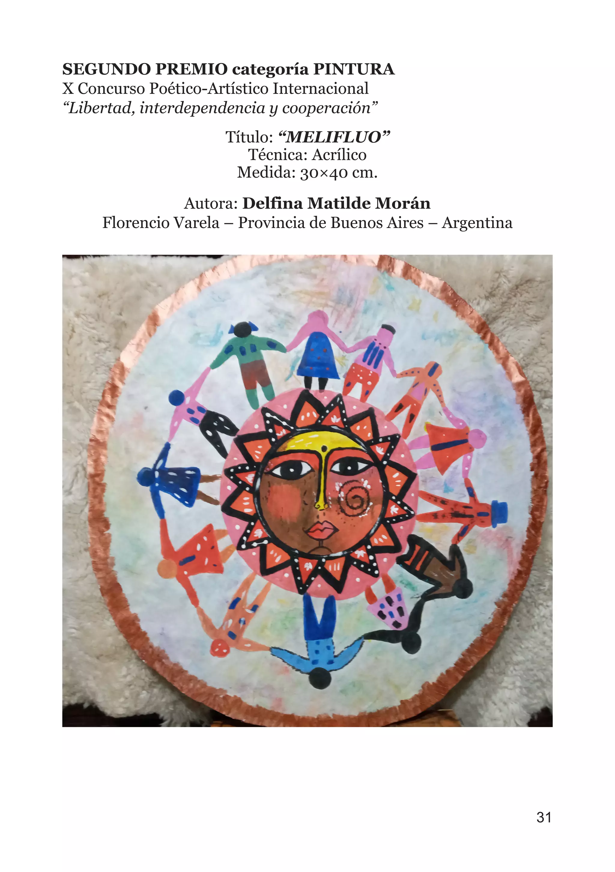 SEGUNDO PREMIO categoría PINTURA
X Concurso Poético-Artístico Internacional
“Libertad, interdependencia y cooperación”
Título: “MELIFLUO”
Técnica: Acrílico
Medida: 30×40 cm.
Autora: Delfina Matilde Morán
Florencio Varela – Provincia de Buenos Aires – Argentina
31
 