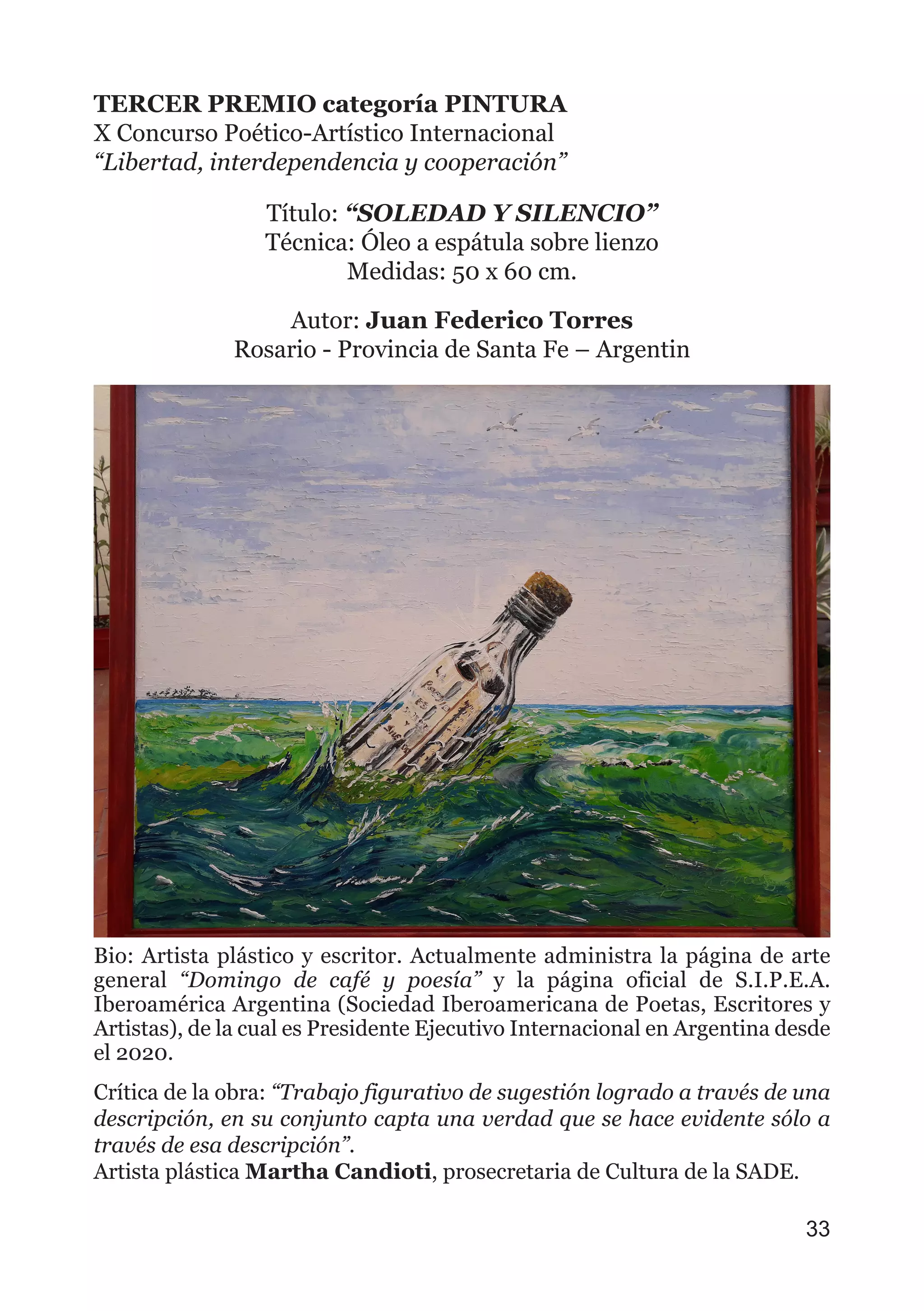 TERCER PREMIO categoría PINTURA
X Concurso Poético-Artístico Internacional
“Libertad, interdependencia y cooperación”
Título: “SOLEDAD Y SILENCIO”
Técnica: Óleo a espátula sobre lienzo
Medidas: 50 x 60 cm.
Autor: Juan Federico Torres
Rosario - Provincia de Santa Fe – Argentin
Bio: Artista plástico y escritor. Actualmente administra la página de arte
general “Domingo de café y poesía” y la página oficial de S.I.P.E.A.
Iberoamérica Argentina (Sociedad Iberoamericana de Poetas, Escritores y
Artistas), de la cual es Presidente Ejecutivo Internacional en Argentina desde
el 2020.
Crítica de la obra: “Trabajo figurativo de sugestión logrado a través de una
descripción, en su conjunto capta una verdad que se hace evidente sólo a
través de esa descripción”.
Artista plástica Martha Candioti, prosecretaria de Cultura de la SADE.
33
 