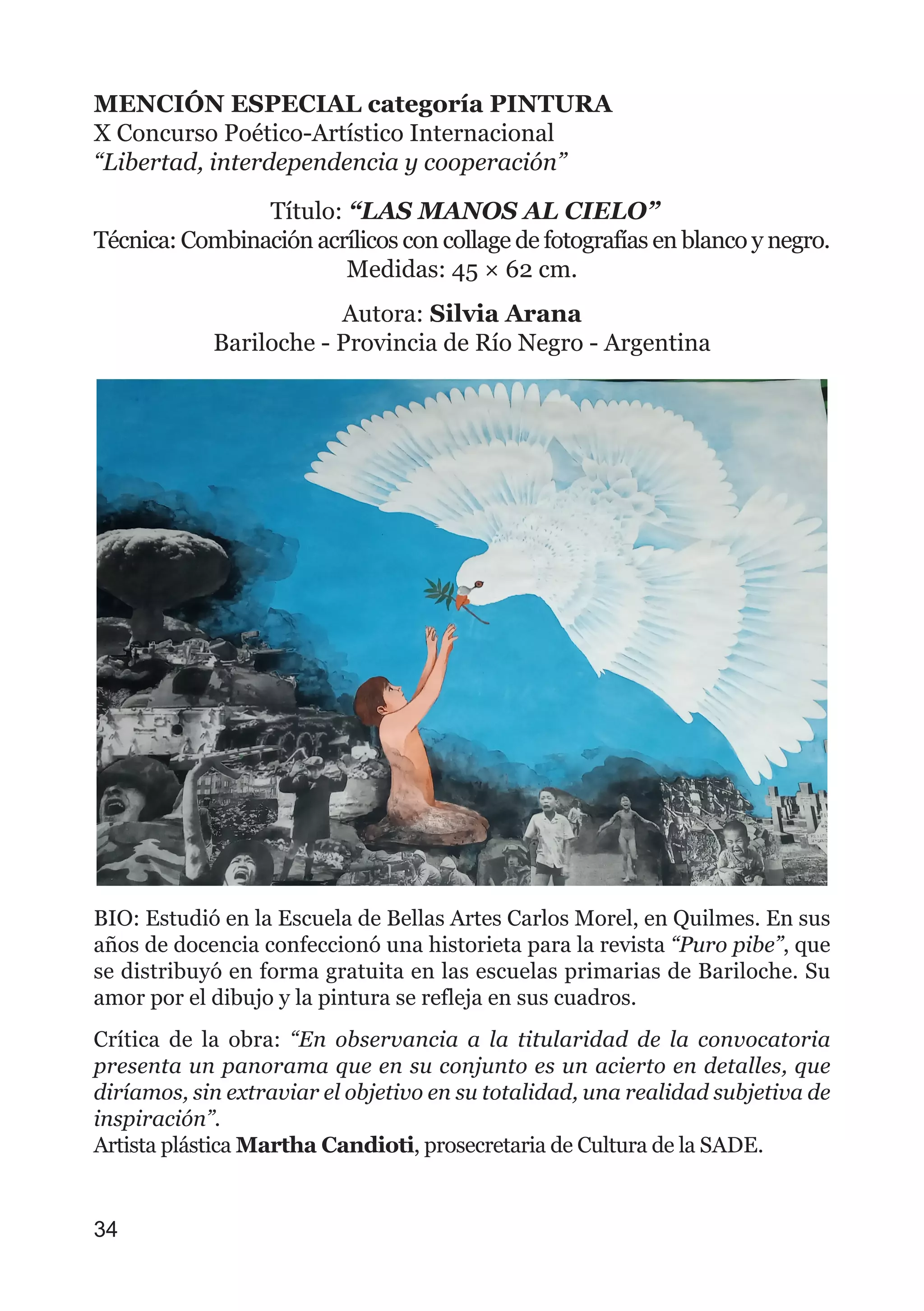 MENCIÓN ESPECIAL categoría PINTURA
X Concurso Poético-Artístico Internacional
“Libertad, interdependencia y cooperación”
Título: “LAS MANOS AL CIELO”
Técnica: Combinación acrílicos con collage de fotografías en blanco y negro.
Medidas: 45 × 62 cm.
Autora: Silvia Arana
Bariloche - Provincia de Río Negro - Argentina
BIO: Estudió en la Escuela de Bellas Artes Carlos Morel, en Quilmes. En sus
años de docencia confeccionó una historieta para la revista “Puro pibe”, que
se distribuyó en forma gratuita en las escuelas primarias de Bariloche. Su
amor por el dibujo y la pintura se refleja en sus cuadros.
Crítica de la obra: “En observancia a la titularidad de la convocatoria
presenta un panorama que en su conjunto es un acierto en detalles, que
diríamos, sin extraviar el objetivo en su totalidad, una realidad subjetiva de
inspiración”.
Artista plástica Martha Candioti, prosecretaria de Cultura de la SADE.
34
 