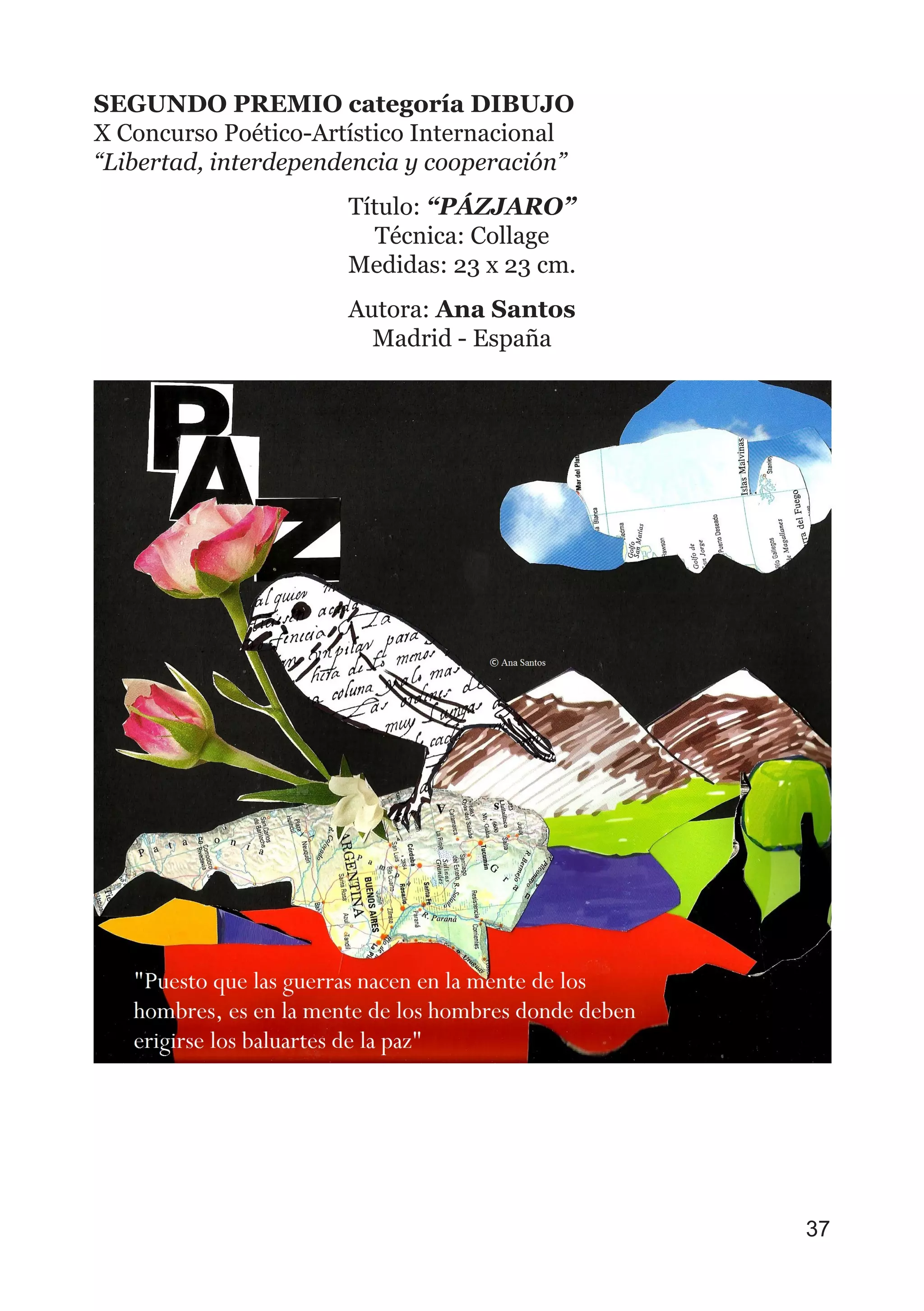 SEGUNDO PREMIO categoría DIBUJO
X Concurso Poético-Artístico Internacional
“Libertad, interdependencia y cooperación”
Título: “PÁZJARO”
Técnica: Collage
Medidas: 23 x 23 cm.
Autora: Ana Santos
Madrid - España
37
 