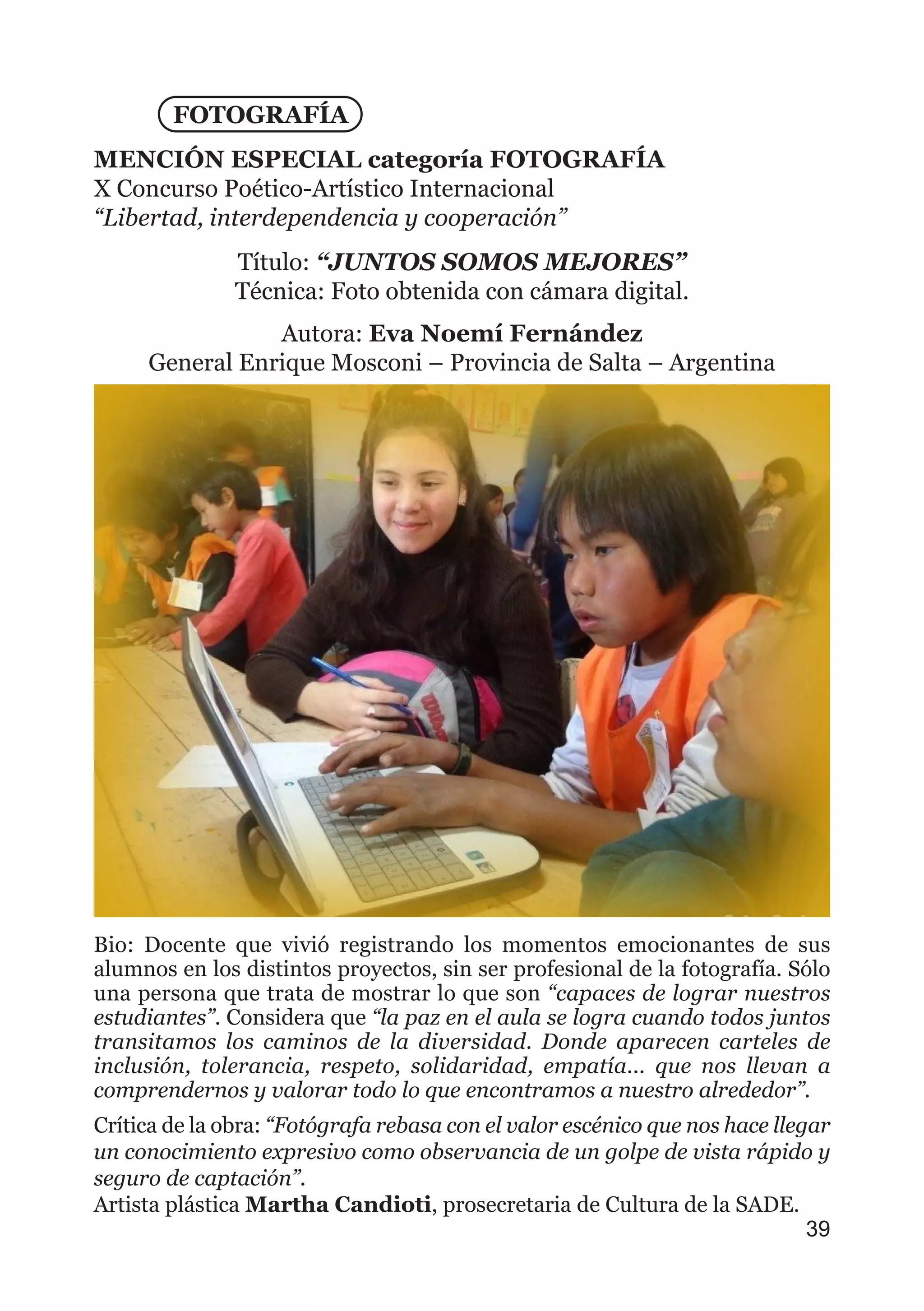 FOTOGRAFÍA
MENCIÓN ESPECIAL categoría FOTOGRAFÍA
X Concurso Poético-Artístico Internacional
“Libertad, interdependencia y cooperación”
Título: “JUNTOS SOMOS MEJORES”
Técnica: Foto obtenida con cámara digital.
Autora: Eva Noemí Fernández
General Enrique Mosconi – Provincia de Salta – Argentina
Bio: Docente que vivió registrando los momentos emocionantes de sus
alumnos en los distintos proyectos, sin ser profesional de la fotografía. Sólo
una persona que trata de mostrar lo que son “capaces de lograr nuestros
estudiantes”. Considera que “la paz en el aula se logra cuando todos juntos
transitamos los caminos de la diversidad. Donde aparecen carteles de
inclusión, tolerancia, respeto, solidaridad, empatía... que nos llevan a
comprendernos y valorar todo lo que encontramos a nuestro alrededor”.
Crítica de la obra: “Fotógrafa rebasa con el valor escénico que nos hace llegar
un conocimiento expresivo como observancia de un golpe de vista rápido y
seguro de captación”.
Artista plástica Martha Candioti, prosecretaria de Cultura de la SADE.
39
 