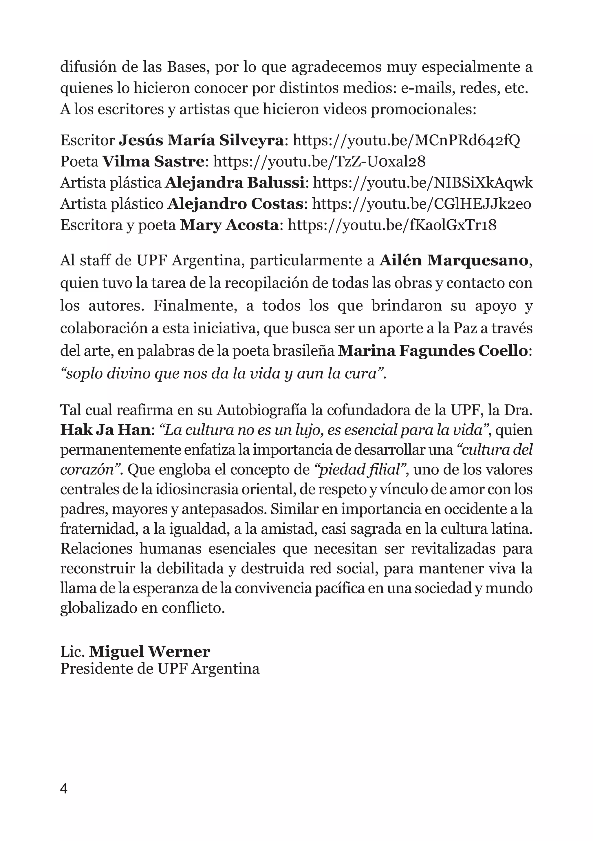 difusión de las Bases, por lo que agradecemos muy especialmente a
quienes lo hicieron conocer por distintos medios: e-mails, redes, etc.
A los escritores y artistas que hicieron videos promocionales:
Escritor Jesús María Silveyra: https://youtu.be/MCnPRd642fQ
Poeta Vilma Sastre: https://youtu.be/TzZ-U0xal28
Artista plástica Alejandra Balussi: https://youtu.be/NIBSiXkAqwk
Artista plástico Alejandro Costas: https://youtu.be/CGlHEJJk2eo
Escritora y poeta Mary Acosta: https://youtu.be/fKaolGxTr18
Al staff de UPF Argentina, particularmente a Ailén Marquesano,
quien tuvo la tarea de la recopilación de todas las obras y contacto con
los autores. Finalmente, a todos los que brindaron su apoyo y
colaboración a esta iniciativa, que busca ser un aporte a la Paz a través
del arte, en palabras de la poeta brasileña Marina Fagundes Coello:
“soplo divino que nos da la vida y aun la cura”.
Tal cual reafirma en su Autobiografía la cofundadora de la UPF, la Dra.
Hak Ja Han: “La cultura no es un lujo, es esencial para la vida”, quien
permanentemente enfatiza la importancia de desarrollar una “cultura del
corazón”. Que engloba el concepto de “piedad filial”, uno de los valores
centrales de la idiosincrasia oriental, de respeto y vínculo de amor con los
padres, mayores y antepasados. Similar en importancia en occidente a la
fraternidad, a la igualdad, a la amistad, casi sagrada en la cultura latina.
Relaciones humanas esenciales que necesitan ser revitalizadas para
reconstruir la debilitada y destruida red social, para mantener viva la
llama de la esperanza de la convivencia pacífica en una sociedad y mundo
globalizado en conflicto.
Lic. Miguel Werner
Presidente de UPF Argentina
4
 