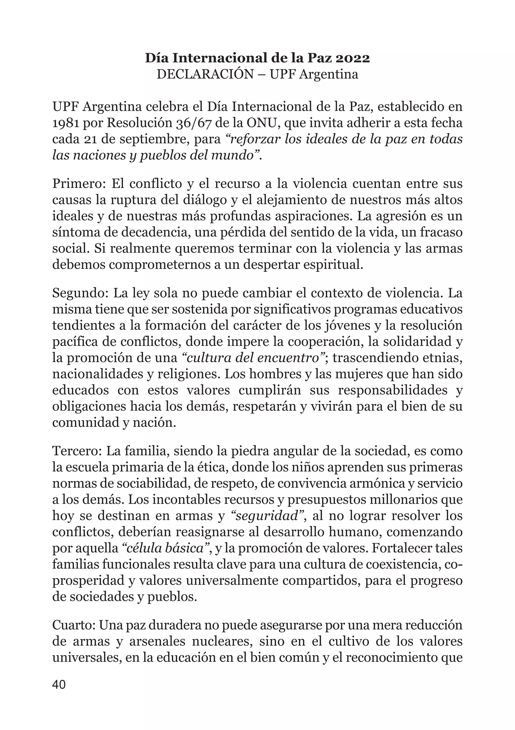 Día Internacional de la Paz 2022
DECLARACIÓN – UPF Argentina
UPF Argentina celebra el Día Internacional de la Paz, establecido en
1981 por Resolución 36/67 de la ONU, que invita adherir a esta fecha
cada 21 de septiembre, para “reforzar los ideales de la paz en todas
las naciones y pueblos del mundo”.
Primero: El conflicto y el recurso a la violencia cuentan entre sus
causas la ruptura del diálogo y el alejamiento de nuestros más altos
ideales y de nuestras más profundas aspiraciones. La agresión es un
síntoma de decadencia, una pérdida del sentido de la vida, un fracaso
social. Si realmente queremos terminar con la violencia y las armas
debemos comprometernos a un despertar espiritual.
Segundo: La ley sola no puede cambiar el contexto de violencia. La
misma tiene que ser sostenida por significativos programas educativos
tendientes a la formación del carácter de los jóvenes y la resolución
pacífica de conflictos, donde impere la cooperación, la solidaridad y
la promoción de una “cultura del encuentro”; trascendiendo etnias,
nacionalidades y religiones. Los hombres y las mujeres que han sido
educados con estos valores cumplirán sus responsabilidades y
obligaciones hacia los demás, respetarán y vivirán para el bien de su
comunidad y nación.
Tercero: La familia, siendo la piedra angular de la sociedad, es como
la escuela primaria de la ética, donde los niños aprenden sus primeras
normas de sociabilidad, de respeto, de convivencia armónica y servicio
a los demás. Los incontables recursos y presupuestos millonarios que
hoy se destinan en armas y “seguridad”, al no lograr resolver los
conflictos, deberían reasignarse al desarrollo humano, comenzando
por aquella “célula básica”, y la promoción de valores. Fortalecer tales
familias funcionales resulta clave para una cultura de coexistencia, co-
prosperidad y valores universalmente compartidos, para el progreso
de sociedades y pueblos.
Cuarto: Una paz duradera no puede asegurarse por una mera reducción
de armas y arsenales nucleares, sino en el cultivo de los valores
universales, en la educación en el bien común y el reconocimiento que
40
 