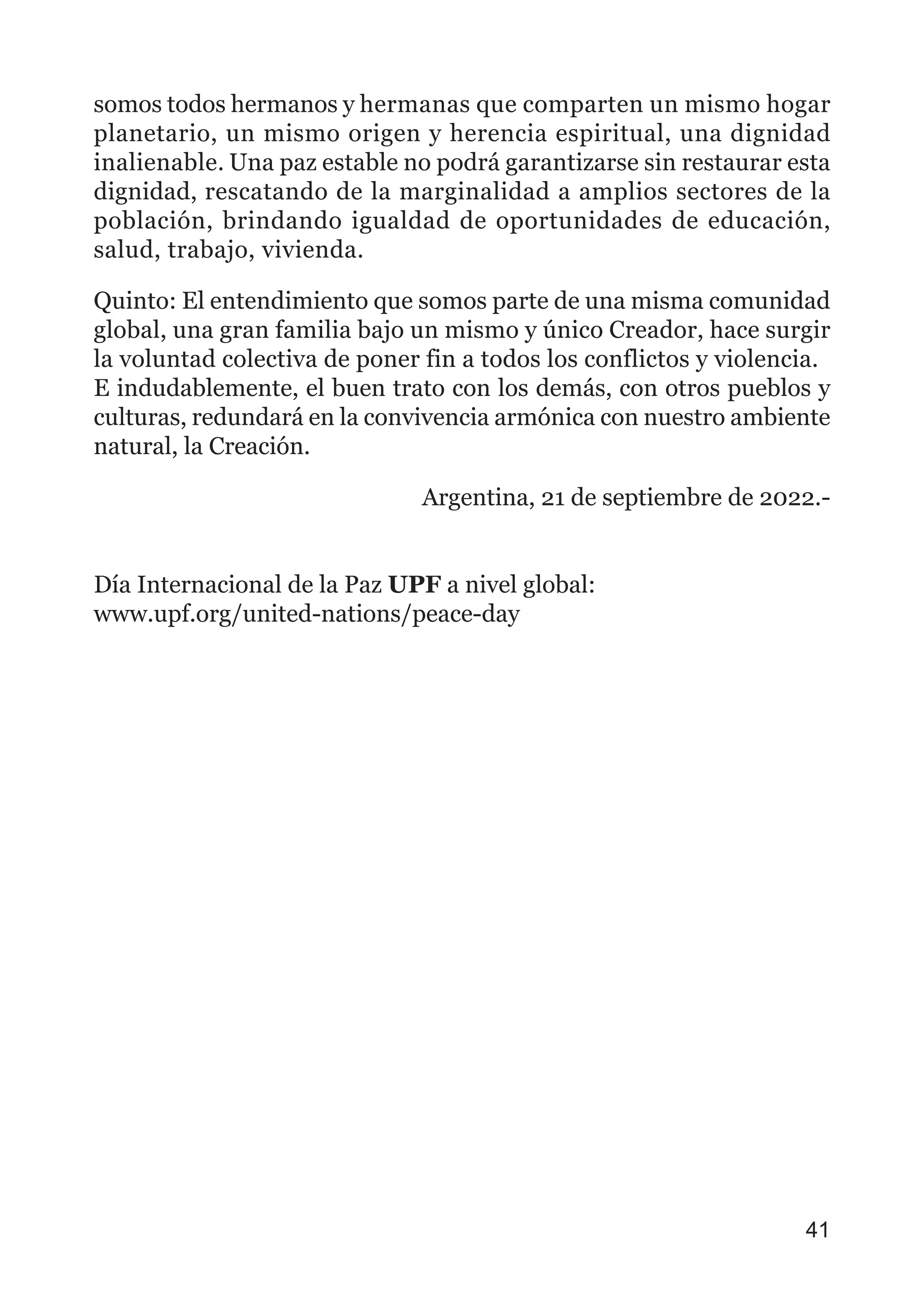somos todos hermanos y hermanas que comparten un mismo hogar
planetario, un mismo origen y herencia espiritual, una dignidad
inalienable. Una paz estable no podrá garantizarse sin restaurar esta
dignidad, rescatando de la marginalidad a amplios sectores de la
población, brindando igualdad de oportunidades de educación,
salud, trabajo, vivienda.
Quinto: El entendimiento que somos parte de una misma comunidad
global, una gran familia bajo un mismo y único Creador, hace surgir
la voluntad colectiva de poner fin a todos los conflictos y violencia.
E indudablemente, el buen trato con los demás, con otros pueblos y
culturas, redundará en la convivencia armónica con nuestro ambiente
natural, la Creación.
Argentina, 21 de septiembre de 2022.-
Día Internacional de la Paz UPF a nivel global:
www.upf.org/united-nations/peace-day
41
 