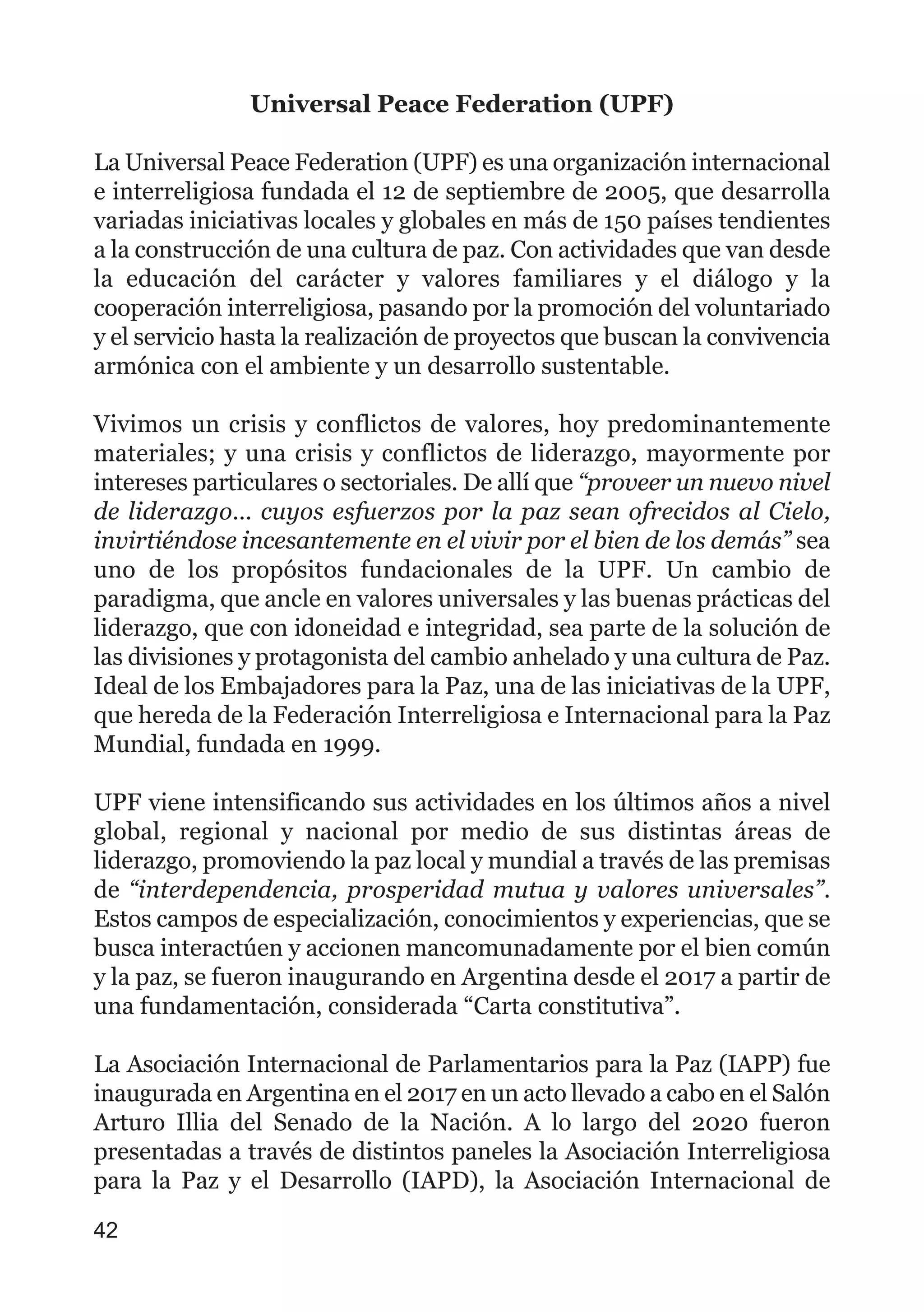 Universal Peace Federation (UPF)
La Universal Peace Federation (UPF) es una organización internacional
e interreligiosa fundada el 12 de septiembre de 2005, que desarrolla
variadas iniciativas locales y globales en más de 150 países tendientes
a la construcción de una cultura de paz. Con actividades que van desde
la educación del carácter y valores familiares y el diálogo y la
cooperación interreligiosa, pasando por la promoción del voluntariado
y el servicio hasta la realización de proyectos que buscan la convivencia
armónica con el ambiente y un desarrollo sustentable.
Vivimos un crisis y conflictos de valores, hoy predominantemente
materiales; y una crisis y conflictos de liderazgo, mayormente por
intereses particulares o sectoriales. De allí que “proveer un nuevo nivel
de liderazgo… cuyos esfuerzos por la paz sean ofrecidos al Cielo,
invirtiéndose incesantemente en el vivir por el bien de los demás” sea
uno de los propósitos fundacionales de la UPF. Un cambio de
paradigma, que ancle en valores universales y las buenas prácticas del
liderazgo, que con idoneidad e integridad, sea parte de la solución de
las divisiones y protagonista del cambio anhelado y una cultura de Paz.
Ideal de los Embajadores para la Paz, una de las iniciativas de la UPF,
que hereda de la Federación Interreligiosa e Internacional para la Paz
Mundial, fundada en 1999.
UPF viene intensificando sus actividades en los últimos años a nivel
global, regional y nacional por medio de sus distintas áreas de
liderazgo, promoviendo la paz local y mundial a través de las premisas
de “interdependencia, prosperidad mutua y valores universales”.
Estos campos de especialización, conocimientos y experiencias, que se
busca interactúen y accionen mancomunadamente por el bien común
y la paz, se fueron inaugurando en Argentina desde el 2017 a partir de
una fundamentación, considerada “Carta constitutiva”.
La Asociación Internacional de Parlamentarios para la Paz (IAPP) fue
inaugurada en Argentina en el 2017 en un acto llevado a cabo en el Salón
Arturo Illia del Senado de la Nación. A lo largo del 2020 fueron
presentadas a través de distintos paneles la Asociación Interreligiosa
para la Paz y el Desarrollo (IAPD), la Asociación Internacional de
42
 