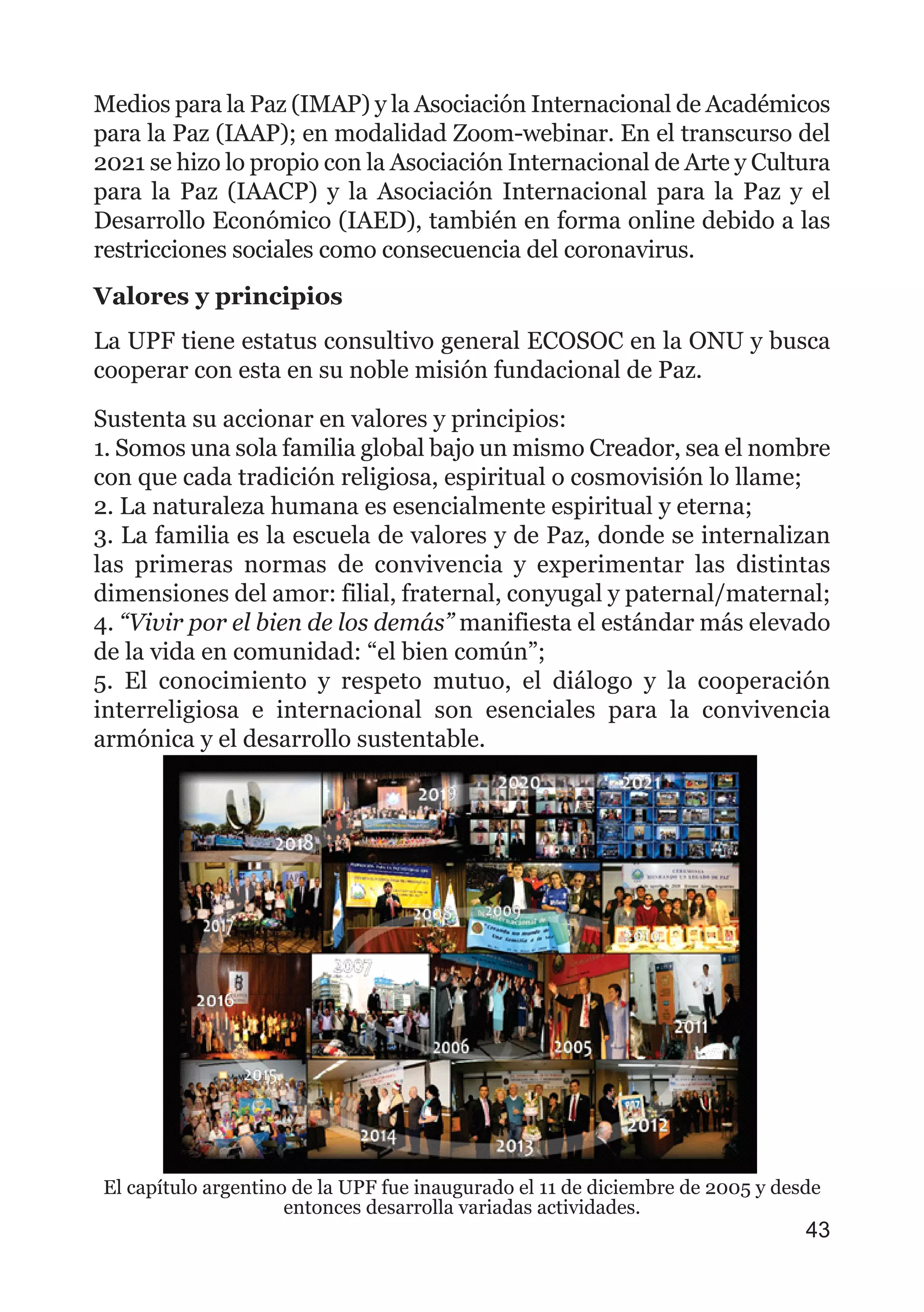 Medios para la Paz (IMAP) y la Asociación Internacional de Académicos
para la Paz (IAAP); en modalidad Zoom-webinar. En el transcurso del
2021 se hizo lo propio con la Asociación Internacional de Arte y Cultura
para la Paz (IAACP) y la Asociación Internacional para la Paz y el
Desarrollo Económico (IAED), también en forma online debido a las
restricciones sociales como consecuencia del coronavirus.
Valores y principios
La UPF tiene estatus consultivo general ECOSOC en la ONU y busca
cooperar con esta en su noble misión fundacional de Paz.
Sustenta su accionar en valores y principios:
1. Somos una sola familia global bajo un mismo Creador, sea el nombre
con que cada tradición religiosa, espiritual o cosmovisión lo llame;
2. La naturaleza humana es esencialmente espiritual y eterna;
3. La familia es la escuela de valores y de Paz, donde se internalizan
las primeras normas de convivencia y experimentar las distintas
dimensiones del amor: filial, fraternal, conyugal y paternal/maternal;
4. “Vivir por el bien de los demás” manifiesta el estándar más elevado
de la vida en comunidad: “el bien común”;
5. El conocimiento y respeto mutuo, el diálogo y la cooperación
interreligiosa e internacional son esenciales para la convivencia
armónica y el desarrollo sustentable.
43
El capítulo argentino de la UPF fue inaugurado el 11 de diciembre de 2005 y desde
entonces desarrolla variadas actividades.
 