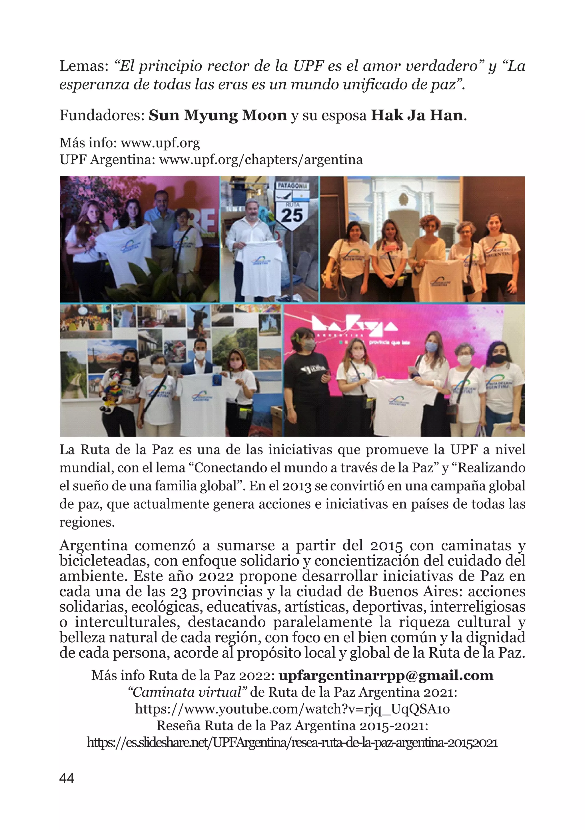 Lemas: “El principio rector de la UPF es el amor verdadero” y “La
esperanza de todas las eras es un mundo unificado de paz”.
Fundadores: Sun Myung Moon y su esposa Hak Ja Han.
Más info: www.upf.org
UPF Argentina: www.upf.org/chapters/argentina
La Ruta de la Paz es una de las iniciativas que promueve la UPF a nivel
mundial, con el lema “Conectando el mundo a través de la Paz” y “Realizando
el sueño de una familia global”. En el 2013 se convirtió en una campaña global
de paz, que actualmente genera acciones e iniciativas en países de todas las
regiones.
Argentina comenzó a sumarse a partir del 2015 con caminatas y
bicicleteadas, con enfoque solidario y concientización del cuidado del
ambiente. Este año 2022 propone desarrollar iniciativas de Paz en
cada una de las 23 provincias y la ciudad de Buenos Aires: acciones
solidarias, ecológicas, educativas, artísticas, deportivas, interreligiosas
o interculturales, destacando paralelamente la riqueza cultural y
belleza natural de cada región, con foco en el bien común y la dignidad
de cada persona, acorde al propósito local y global de la Ruta de la Paz.
Más info Ruta de la Paz 2022: upfargentinarrpp@gmail.com
“Caminata virtual” de Ruta de la Paz Argentina 2021:
https://www.youtube.com/watch?v=rjq_UqQSA1o
Reseña Ruta de la Paz Argentina 2015-2021:
https://es.slideshare.net/UPFArgentina/resea-ruta-de-la-paz-argentina-20152021
44
 