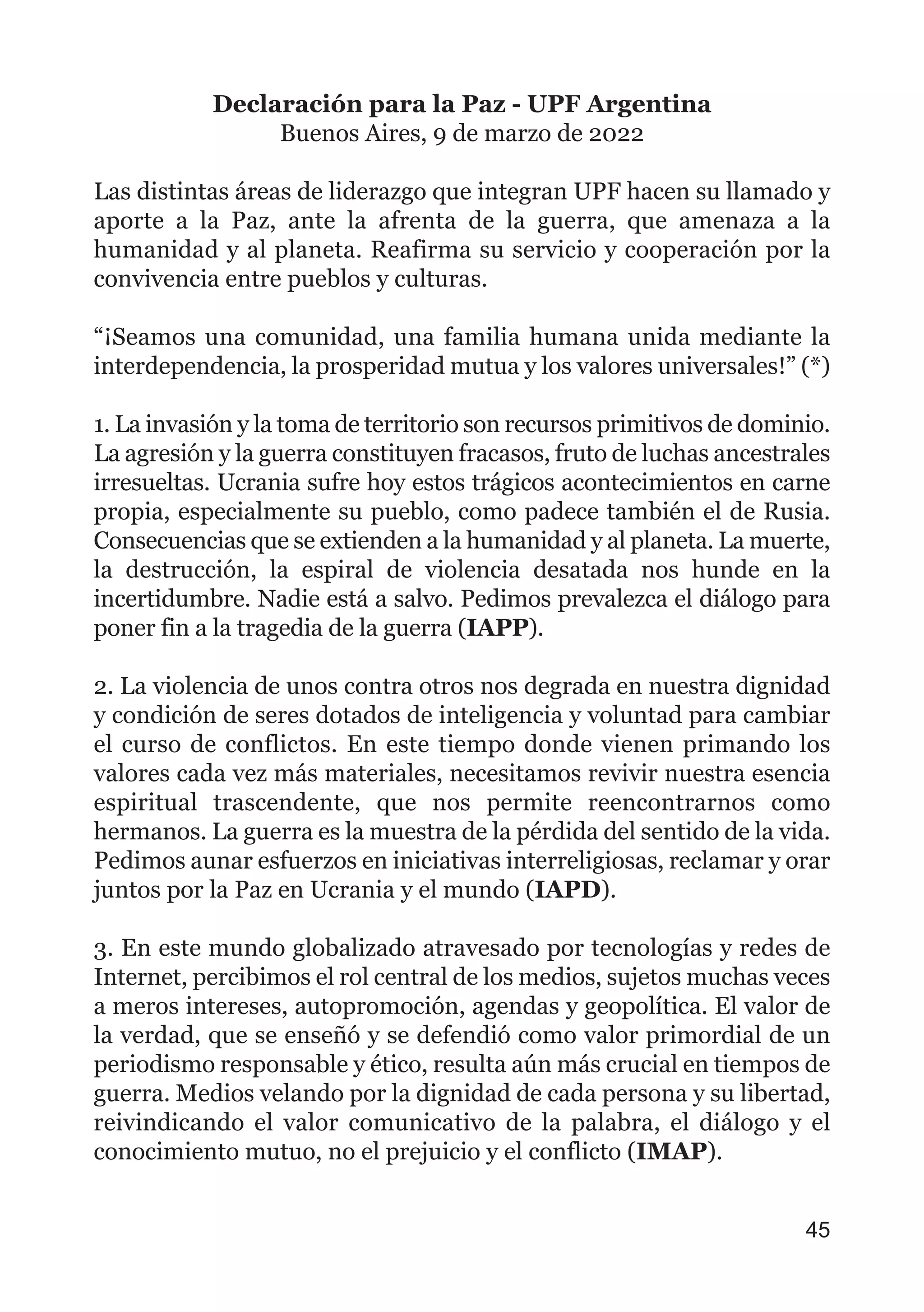 Declaración para la Paz - UPF Argentina
Buenos Aires, 9 de marzo de 2022
Las distintas áreas de liderazgo que integran UPF hacen su llamado y
aporte a la Paz, ante la afrenta de la guerra, que amenaza a la
humanidad y al planeta. Reafirma su servicio y cooperación por la
convivencia entre pueblos y culturas.
“¡Seamos una comunidad, una familia humana unida mediante la
interdependencia, la prosperidad mutua y los valores universales!” (*)
1. La invasión y la toma de territorio son recursos primitivos de dominio.
La agresión y la guerra constituyen fracasos, fruto de luchas ancestrales
irresueltas. Ucrania sufre hoy estos trágicos acontecimientos en carne
propia, especialmente su pueblo, como padece también el de Rusia.
Consecuencias que se extienden a la humanidad y al planeta. La muerte,
la destrucción, la espiral de violencia desatada nos hunde en la
incertidumbre. Nadie está a salvo. Pedimos prevalezca el diálogo para
poner fin a la tragedia de la guerra (IAPP).
2. La violencia de unos contra otros nos degrada en nuestra dignidad
y condición de seres dotados de inteligencia y voluntad para cambiar
el curso de conflictos. En este tiempo donde vienen primando los
valores cada vez más materiales, necesitamos revivir nuestra esencia
espiritual trascendente, que nos permite reencontrarnos como
hermanos. La guerra es la muestra de la pérdida del sentido de la vida.
Pedimos aunar esfuerzos en iniciativas interreligiosas, reclamar y orar
juntos por la Paz en Ucrania y el mundo (IAPD).
3. En este mundo globalizado atravesado por tecnologías y redes de
Internet, percibimos el rol central de los medios, sujetos muchas veces
a meros intereses, autopromoción, agendas y geopolítica. El valor de
la verdad, que se enseñó y se defendió como valor primordial de un
periodismo responsable y ético, resulta aún más crucial en tiempos de
guerra. Medios velando por la dignidad de cada persona y su libertad,
reivindicando el valor comunicativo de la palabra, el diálogo y el
conocimiento mutuo, no el prejuicio y el conflicto (IMAP).
45
 