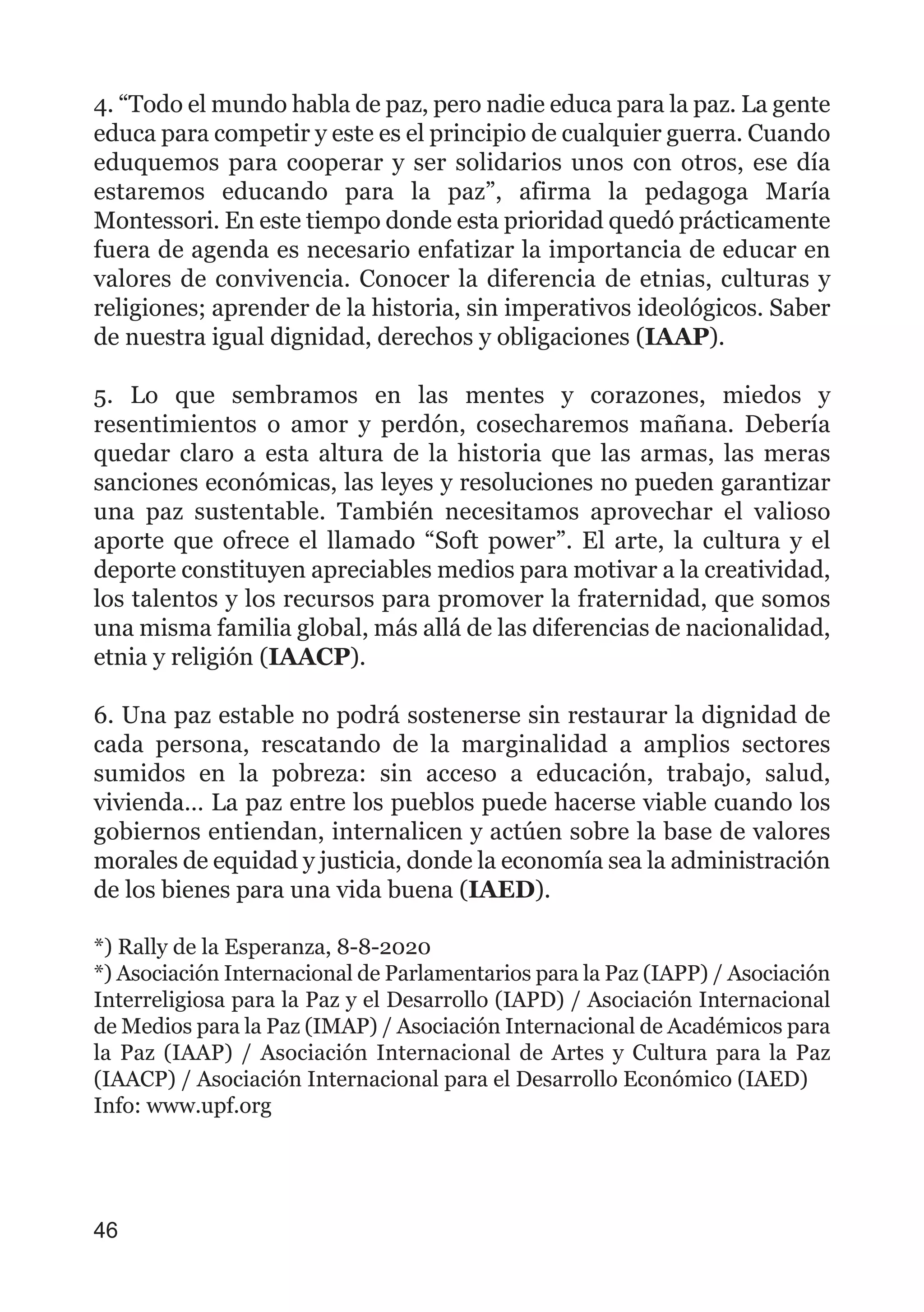 4. “Todo el mundo habla de paz, pero nadie educa para la paz. La gente
educa para competir y este es el principio de cualquier guerra. Cuando
eduquemos para cooperar y ser solidarios unos con otros, ese día
estaremos educando para la paz”, afirma la pedagoga María
Montessori. En este tiempo donde esta prioridad quedó prácticamente
fuera de agenda es necesario enfatizar la importancia de educar en
valores de convivencia. Conocer la diferencia de etnias, culturas y
religiones; aprender de la historia, sin imperativos ideológicos. Saber
de nuestra igual dignidad, derechos y obligaciones (IAAP).
5. Lo que sembramos en las mentes y corazones, miedos y
resentimientos o amor y perdón, cosecharemos mañana. Debería
quedar claro a esta altura de la historia que las armas, las meras
sanciones económicas, las leyes y resoluciones no pueden garantizar
una paz sustentable. También necesitamos aprovechar el valioso
aporte que ofrece el llamado “Soft power”. El arte, la cultura y el
deporte constituyen apreciables medios para motivar a la creatividad,
los talentos y los recursos para promover la fraternidad, que somos
una misma familia global, más allá de las diferencias de nacionalidad,
etnia y religión (IAACP).
6. Una paz estable no podrá sostenerse sin restaurar la dignidad de
cada persona, rescatando de la marginalidad a amplios sectores
sumidos en la pobreza: sin acceso a educación, trabajo, salud,
vivienda… La paz entre los pueblos puede hacerse viable cuando los
gobiernos entiendan, internalicen y actúen sobre la base de valores
morales de equidad y justicia, donde la economía sea la administración
de los bienes para una vida buena (IAED).
*) Rally de la Esperanza, 8-8-2020
*) Asociación Internacional de Parlamentarios para la Paz (IAPP) / Asociación
Interreligiosa para la Paz y el Desarrollo (IAPD) / Asociación Internacional
de Medios para la Paz (IMAP) / Asociación Internacional de Académicos para
la Paz (IAAP) / Asociación Internacional de Artes y Cultura para la Paz
(IAACP) / Asociación Internacional para el Desarrollo Económico (IAED)
Info: www.upf.org
46
 