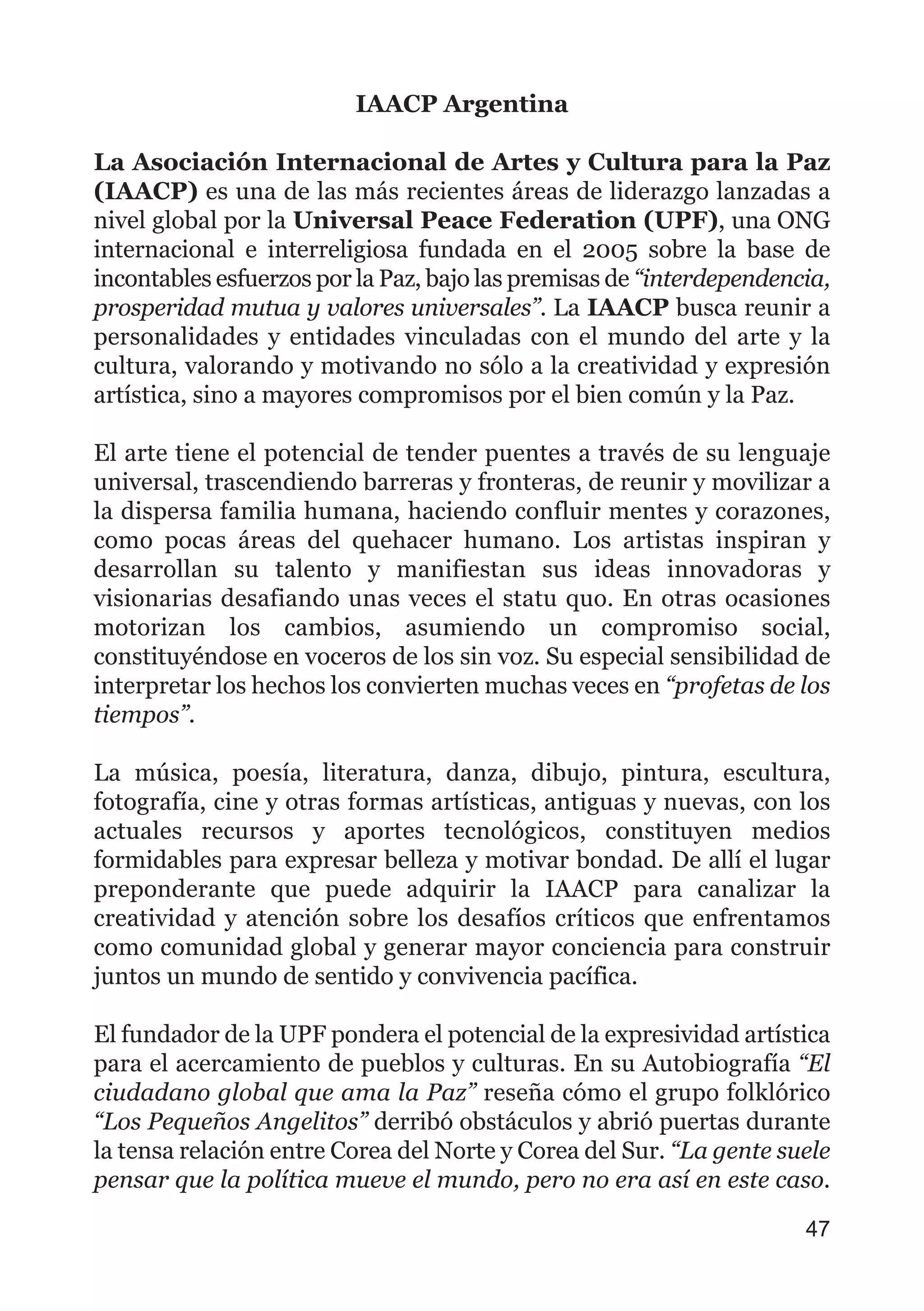 IAACP Argentina
La Asociación Internacional de Artes y Cultura para la Paz
(IAACP) es una de las más recientes áreas de liderazgo lanzadas a
nivel global por la Universal Peace Federation (UPF), una ONG
internacional e interreligiosa fundada en el 2005 sobre la base de
incontables esfuerzos por la Paz, bajo las premisas de “interdependencia,
prosperidad mutua y valores universales”. La IAACP busca reunir a
personalidades y entidades vinculadas con el mundo del arte y la
cultura, valorando y motivando no sólo a la creatividad y expresión
artística, sino a mayores compromisos por el bien común y la Paz.
El arte tiene el potencial de tender puentes a través de su lenguaje
universal, trascendiendo barreras y fronteras, de reunir y movilizar a
la dispersa familia humana, haciendo confluir mentes y corazones,
como pocas áreas del quehacer humano. Los artistas inspiran y
desarrollan su talento y manifiestan sus ideas innovadoras y
visionarias desafiando unas veces el statu quo. En otras ocasiones
motorizan los cambios, asumiendo un compromiso social,
constituyéndose en voceros de los sin voz. Su especial sensibilidad de
interpretar los hechos los convierten muchas veces en “profetas de los
tiempos”.
La música, poesía, literatura, danza, dibujo, pintura, escultura,
fotografía, cine y otras formas artísticas, antiguas y nuevas, con los
actuales recursos y aportes tecnológicos, constituyen medios
formidables para expresar belleza y motivar bondad. De allí el lugar
preponderante que puede adquirir la IAACP para canalizar la
creatividad y atención sobre los desafíos críticos que enfrentamos
como comunidad global y generar mayor conciencia para construir
juntos un mundo de sentido y convivencia pacífica.
El fundador de la UPF pondera el potencial de la expresividad artística
para el acercamiento de pueblos y culturas. En su Autobiografía “El
ciudadano global que ama la Paz” reseña cómo el grupo folklórico
“Los Pequeños Angelitos” derribó obstáculos y abrió puertas durante
la tensa relación entre Corea del Norte y Corea del Sur. “La gente suele
pensar que la política mueve el mundo, pero no era así en este caso.
47
 