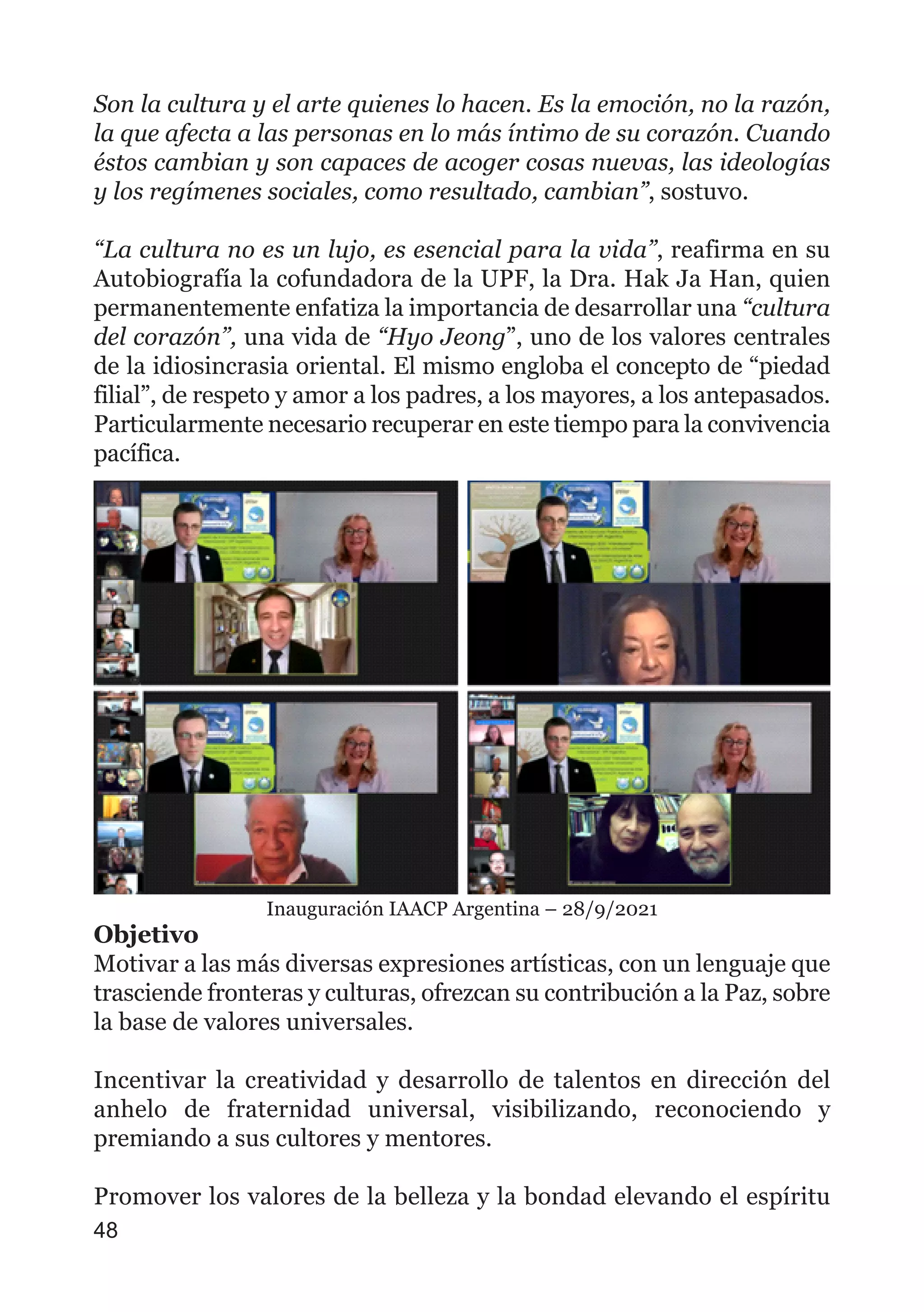 Son la cultura y el arte quienes lo hacen. Es la emoción, no la razón,
la que afecta a las personas en lo más íntimo de su corazón. Cuando
éstos cambian y son capaces de acoger cosas nuevas, las ideologías
y los regímenes sociales, como resultado, cambian”, sostuvo.
“La cultura no es un lujo, es esencial para la vida”, reafirma en su
Autobiografía la cofundadora de la UPF, la Dra. Hak Ja Han, quien
permanentemente enfatiza la importancia de desarrollar una “cultura
del corazón”, una vida de “Hyo Jeong”, uno de los valores centrales
de la idiosincrasia oriental. El mismo engloba el concepto de “piedad
filial”, de respeto y amor a los padres, a los mayores, a los antepasados.
Particularmente necesario recuperar en este tiempo para la convivencia
pacífica.
Inauguración IAACP Argentina – 28/9/2021
Objetivo
Motivar a las más diversas expresiones artísticas, con un lenguaje que
trasciende fronteras y culturas, ofrezcan su contribución a la Paz, sobre
la base de valores universales.
Incentivar la creatividad y desarrollo de talentos en dirección del
anhelo de fraternidad universal, visibilizando, reconociendo y
premiando a sus cultores y mentores.
Promover los valores de la belleza y la bondad elevando el espíritu
48
 