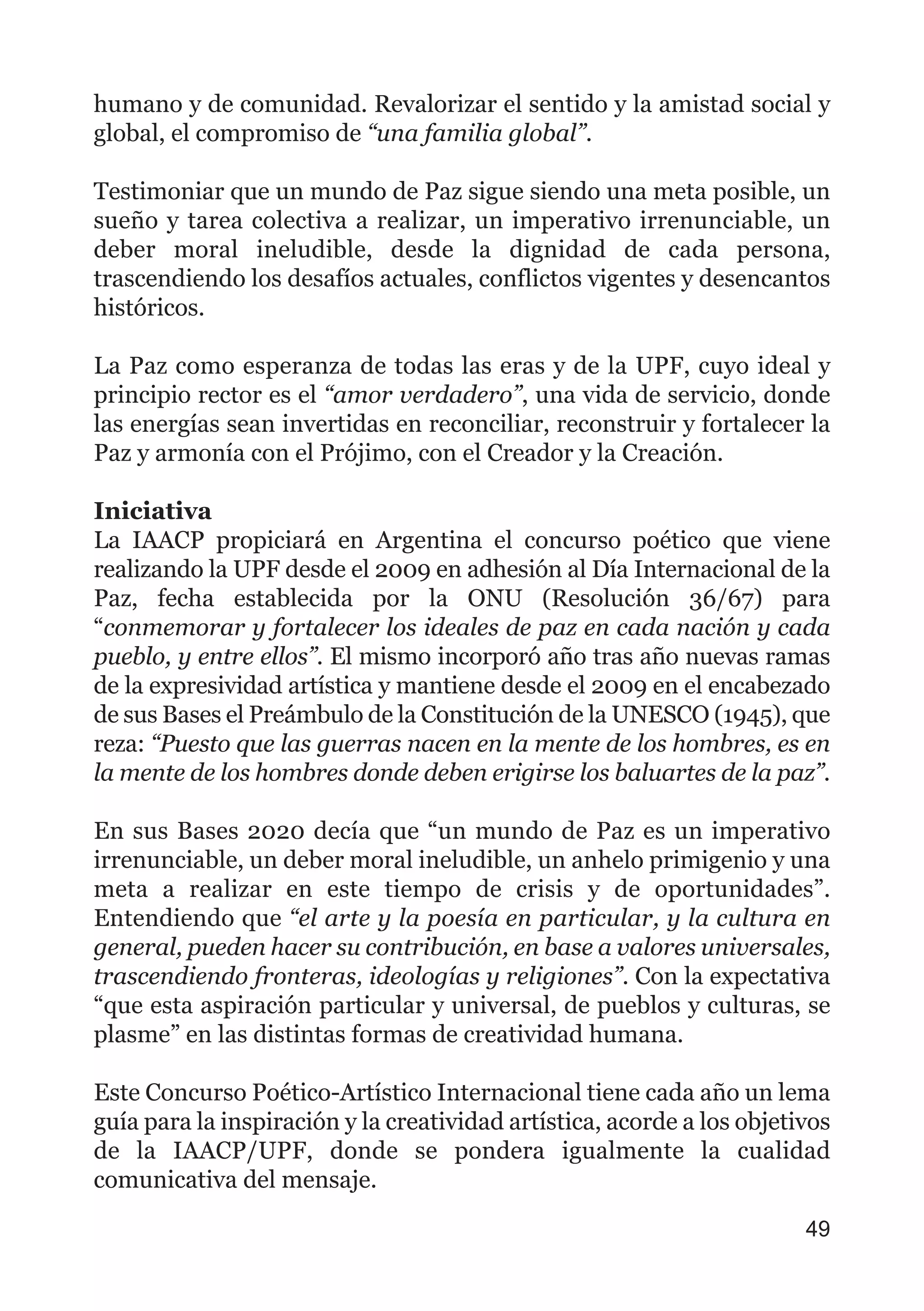 humano y de comunidad. Revalorizar el sentido y la amistad social y
global, el compromiso de “una familia global”.
Testimoniar que un mundo de Paz sigue siendo una meta posible, un
sueño y tarea colectiva a realizar, un imperativo irrenunciable, un
deber moral ineludible, desde la dignidad de cada persona,
trascendiendo los desafíos actuales, conflictos vigentes y desencantos
históricos.
La Paz como esperanza de todas las eras y de la UPF, cuyo ideal y
principio rector es el “amor verdadero”, una vida de servicio, donde
las energías sean invertidas en reconciliar, reconstruir y fortalecer la
Paz y armonía con el Prójimo, con el Creador y la Creación.
Iniciativa
La IAACP propiciará en Argentina el concurso poético que viene
realizando la UPF desde el 2009 en adhesión al Día Internacional de la
Paz, fecha establecida por la ONU (Resolución 36/67) para
“conmemorar y fortalecer los ideales de paz en cada nación y cada
pueblo, y entre ellos”. El mismo incorporó año tras año nuevas ramas
de la expresividad artística y mantiene desde el 2009 en el encabezado
de sus Bases el Preámbulo de la Constitución de la UNESCO (1945), que
reza: “Puesto que las guerras nacen en la mente de los hombres, es en
la mente de los hombres donde deben erigirse los baluartes de la paz”.
En sus Bases 2020 decía que “un mundo de Paz es un imperativo
irrenunciable, un deber moral ineludible, un anhelo primigenio y una
meta a realizar en este tiempo de crisis y de oportunidades”.
Entendiendo que “el arte y la poesía en particular, y la cultura en
general, pueden hacer su contribución, en base a valores universales,
trascendiendo fronteras, ideologías y religiones”. Con la expectativa
“que esta aspiración particular y universal, de pueblos y culturas, se
plasme” en las distintas formas de creatividad humana.
Este Concurso Poético-Artístico Internacional tiene cada año un lema
guía para la inspiración y la creatividad artística, acorde a los objetivos
de la IAACP/UPF, donde se pondera igualmente la cualidad
comunicativa del mensaje.
49
 